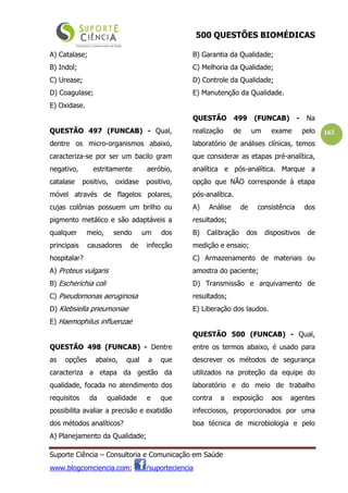 500 QUESTÕES BIOMÉDICAS
Suporte Ciência – Consultoria e Comunicação em Saúde
www.blogcomciencia.com; /suporteciencia
163
A) Catalase;
B) Indol;
C) Urease;
D) Coagulase;
E) Oxidase.
QUESTÃO 497 (FUNCAB) - Qual,
dentre os micro-organismos abaixo,
caracteriza-se por ser um bacilo gram
negativo, estritamente aeróbio,
catalase positivo, oxidase positivo,
móvel através de flagelos polares,
cujas colônias possuem um brilho ou
pigmento metálico e são adaptáveis a
qualquer meio, sendo um dos
principais causadores de infecção
hospitalar?
A) Proteus vulgaris
B) Escherichia coli
C) Pseudomonas aeruginosa
D) Klebsiella pneumoniae
E) Haemophilus influenzae
QUESTÃO 498 (FUNCAB) - Dentre
as opções abaixo, qual a que
caracteriza a etapa da gestão da
qualidade, focada no atendimento dos
requisitos da qualidade e que
possibilita avaliar a precisão e exatidão
dos métodos analíticos?
A) Planejamento da Qualidade;
B) Garantia da Qualidade;
C) Melhoria da Qualidade;
D) Controle da Qualidade;
E) Manutenção da Qualidade.
QUESTÃO 499 (FUNCAB) - Na
realização de um exame pelo
laboratório de análises clínicas, temos
que considerar as etapas pré-analítica,
analítica e pós-analítica. Marque a
opção que NÃO corresponde à etapa
pós-analítica.
A) Análise de consistência dos
resultados;
B) Calibração dos dispositivos de
medição e ensaio;
C) Armazenamento de materiais ou
amostra do paciente;
D) Transmissão e arquivamento de
resultados;
E) Liberação dos laudos.
QUESTÃO 500 (FUNCAB) - Qual,
entre os termos abaixo, é usado para
descrever os métodos de segurança
utilizados na proteção da equipe do
laboratório e do meio de trabalho
contra a exposição aos agentes
infecciosos, proporcionados por uma
boa técnica de microbiologia e pelo
 