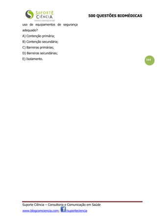 500 QUESTÕES BIOMÉDICAS
Suporte Ciência – Consultoria e Comunicação em Saúde
www.blogcomciencia.com; /suporteciencia
164
uso de equipamentos de segurança
adequado?
A) Contenção primária;
B) Contenção secundária;
C) Barreiras primárias;
D) Barreiras secundárias;
E) Isolamento.
 