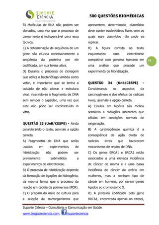 500 QUESTÕES BIOMÉDICAS
Suporte Ciência – Consultoria e Comunicação em Saúde
www.blogcomciencia.com; /suporteciencia
16
B) Moléculas de RNA não podem ser
clonadas, uma vez que o processo de
pareamento é indispensável para essa
técnica.
C) A determinação da seqüência de um
gene não elucida necessariamente a
seqüência da proteína por ele
codificada, em sua forma ativa.
D) Durante o processo de clonagem
que utiliza o bacteriófago lambda como
vetor, é importante que se tenha o
cuidado de não alterar a estrutura
viral, inserindo-se o fragmento de DNA
sem romper o capsídeo, uma vez que
este não pode ser reconstituído in
vitro.
QUESTÃO 33 (UnB/CESPE) - Ainda
considerando o texto, assinale a opção
correta.
A) Fragmentos de DNA que serão
usados em experimentos de
hibridização não podem ser
previamente submetidos a
experimentos de eletroforese.
B) O processo de hibridização depende
da formação de ligações de hidrogênio,
da mesma forma que o processo da
reação em cadeia da polimerase (PCR).
C) O preparo do meio de cultura para
a seleção de microrganismos que
apresentem determinado plasmídeo
deve conter nucleotídeos livres sem os
quais esse plasmídeo não pode se
replicar.
D) A figura contida no texto
esquematiza uma eletroforese
compatível com genoma humano em
uma análise que precede um
experimento de hibridização.
QUESTÃO 34 (UnB/CESPE) -
Considerando os aspectos da
carcinogênese e dos efeitos de radicais
livres, assinale a opção correta.
A) Células em hipóxia são menos
sensíveis a radiações ionizantes que
células em condições normais de
oxigenação.
B) A carcinogênese química é a
conseqüência da ação direta de
radicais livres que favorecem
mecanismos de reparo de DNA.
C) Os genes BRCA1 e BRCA2 estão
associados a uma elevada incidência
de câncer de mama e a uma baixa
incidência de câncer de ovário em
mulheres, mas a nenhum tipo de
câncer em homens, por serem genes
ligados ao cromossomo X.
D) A proteína codificada pelo gene
BRCA1, encontrada apenas no citosol,
 