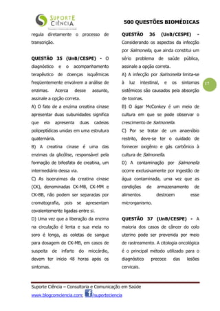 500 QUESTÕES BIOMÉDICAS
Suporte Ciência – Consultoria e Comunicação em Saúde
www.blogcomciencia.com; /suporteciencia
17
regula diretamente o processo de
transcrição.
QUESTÃO 35 (UnB/CESPE) - O
diagnóstico e o acompanhamento
terapêutico de doenças isquêmicas
freqüentemente envolvem a análise de
enzimas. Acerca desse assunto,
assinale a opção correta.
A) O fato de a enzima creatina cinase
apresentar duas subunidades significa
que ela apresenta duas cadeias
polipeptídicas unidas em uma estrutura
quaternária.
B) A creatina cinase é uma das
enzimas da glicólise, responsável pela
formação de bifosfato de creatina, um
intermediário dessa via.
C) As isoenzimas da creatina cinase
(CK), denominadas CK-MB, CK-MM e
CK-BB, não podem ser separadas por
cromatografia, pois se apresentam
covalentemente ligadas entre si.
D) Uma vez que a liberação da enzima
na circulação é lenta e sua meia no
soro é longa, as coletas de sangue
para dosagem de CK-MB, em casos de
suspeita de infarto do miocárdio,
devem ter início 48 horas após os
sintomas.
QUESTÃO 36 (UnB/CESPE) -
Considerando os aspectos da infecção
por Salmonella, que ainda constitui um
sério problema de saúde pública,
assinale a opção correta.
A) A infecção por Salmonella limita-se
à luz intestinal, e os sintomas
sistêmicos são causados pela absorção
de toxinas.
B) O ágar McConkey é um meio de
cultura em que se pode observar o
crescimento de Salmonella.
C) Por se tratar de um anaeróbio
restrito, deve-se ter o cuidado de
fornecer oxigênio e gás carbônico à
cultura de Salmonella.
D) A contaminação por Salmonella
ocorre exclusivamente por ingestão de
água contaminada, uma vez que as
condições de armazenamento de
alimentos destroem esse
microrganismo.
QUESTÃO 37 (UnB/CESPE) - A
maioria dos casos de câncer do colo
uterino pode ser prevenida por meio
de rastreamento. A citologia oncológica
é o principal método utilizado para o
diagnóstico precoce das lesões
cervicais.
 