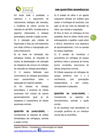 500 QUESTÕES BIOMÉDICAS
Suporte Ciência – Consultoria e Comunicação em Saúde
www.blogcomciencia.com; /suporteciencia
18
Em locais onde a qualidade, a
cobertura e o seguimento do
rastreamento citológico são elevados,
a incidência de câncer cervical foi
reduzida em até 80%. Considerando os
aspectos relacionados à citologia
ginecológica, assinale a opção correta.
A) A coloração pelo método de
Papanicolau é feita por pré-tratamento
com ácido crômico e impregnação com
prata metanamina.
B) As fases de hidratação dos
esfregaços fixados, de coloração do
núcleo, de desidratação e de coloração
do citoplasma são comuns em métodos
de coloração de citologia ginecológica.
C) O sistema Bethesda para
nomenclatura de citologia ginecológica
inclui características sobre a
adequação do material coletado.
D) Em estudos de citologia
ginecológica, a presença de células
escamosas com núcleos de volume
aproximadamente igual ao do
citoplasma é característica de células
escamosas normais.
QUESTÃO 38 (UnB/CESPE) -
Considerando os aspectos da análise
hematológica por esfregaços, assinale
a opção correta.
A) O oxalato de cálcio é um agente
coagulante utilizado em análises para
avaliar a morfologia de leucócitos. Sua
ação se dá por meio da liberação de
cálcio, que retarda a coagulação.
B) Para se fazer um esfregaço de boa
qualidade, deve-se utilizar citrato como
anticoagulante e espalhar a gota sobre
a lâmina, deixando-se uma espessura
de aproximadamente 1 mm na camada
de sangue espalhada.
C) O achado de monócitos e
granulócitos em esfregaço de sangue
periférico indica a presença de formas
jovens circulantes, precursoras de
células sanguíneas normais.
D) Células pequenas em esfregaço de
sangue periférico, com 2 a 5
micrômetros, com granulações
citoplasmáticas e sem núcleo,
correspondem a plaquetas.
QUESTÃO 39 (UnB/CESPE) -
Considerando os aspectos da
hemocitometria, assinale a opção
correta.
A) Os leucócitos mais abundantes na
circulação periférica de um indivíduo
normal são os neutrófilos.
 
