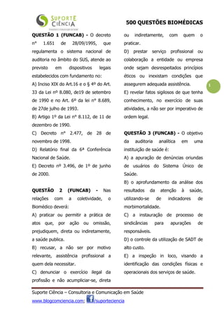 500 QUESTÕES BIOMÉDICAS
Suporte Ciência – Consultoria e Comunicação em Saúde
www.blogcomciencia.com; /suporteciencia
1
QUESTÃO 1 (FUNCAB) - O decreto
n° 1.651 de 28/09/1995, que
regulamenta o sistema nacional de
auditoria no âmbito do SUS, atende ao
previsto em dispositivos legais
estabelecidos com fundamento no:
A) Inciso XIX do Art.16 e o § 4º do Art.
33 da Lei nº 8.080, de19 de setembro
de 1990 e no Art. 6º da lei n° 8.689,
de 27de julho de 1993.
B) Artigo 1º da Lei n° 8.112, de 11 de
dezembro de 1990.
C) Decreto n° 2.477, de 28 de
novembro de 1998.
D) Relatório final da 6ª Conferência
Nacional de Saúde.
E) Decreto nº 3.496, de 1º de junho
de 2000.
QUESTÃO 2 (FUNCAB) - Nas
relações com a coletividade, o
Biomédico deverá:
A) praticar ou permitir a prática de
atos que, por ação ou omissão,
prejudiquem, direta ou indiretamente,
a saúde publica.
B) recusar, a não ser por motivo
relevante, assistência profissional a
quem dela necessitar.
C) denunciar o exercício ilegal da
profissão e não acumpliciar-se, direta
ou indiretamente, com quem o
praticar.
D) prestar serviço profissional ou
colaboração a entidade ou empresa
onde sejam desrespeitados princípios
éticos ou inexistam condições que
assegurem adequada assistência.
E) revelar fatos sigilosos de que tenha
conhecimento, no exercício de suas
atividades, a não ser por imperativo de
ordem legal.
QUESTÃO 3 (FUNCAB) - O objetivo
da auditoria analítica em uma
instituição de saúde é:
A) a apuração de denúncias oriundas
de usuários do Sistema Único de
Saúde.
B) o aprofundamento da análise dos
resultados da atenção à saúde,
utilizando-se de indicadores de
morbimortalidade.
C) a instauração de processo de
sindicâncias para apurações de
responsáveis.
D) o controle da utilização de SADT de
alto custo.
E) a inspeção in loco, visando a
identificação das condições físicas e
operacionais dos serviços de saúde.
 