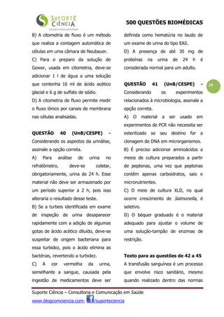 500 QUESTÕES BIOMÉDICAS
Suporte Ciência – Consultoria e Comunicação em Saúde
www.blogcomciencia.com; /suporteciencia
19
B) A citometria de fluxo é um método
que realiza a contagem automática de
células em uma câmara de Neubauer.
C) Para o preparo da solução de
Gower, usada em citometria, deve-se
adicionar 1 l de água a uma solução
que contenha 16 ml de ácido acético
glacial e 6 g de sulfato de sódio.
D) A citometria de fluxo permite medir
o fluxo iônico por canais de membrana
nas células analisadas.
QUESTÃO 40 (UnB/CESPE) -
Considerando os aspectos da urinálise,
assinale a opção correta.
A) Para análise de urina no
refratômetro, deve-se coletar,
obrigatoriamente, urina de 24 h. Esse
material não deve ser armazenado por
um período superior a 2 h, pois isso
alteraria o resultado desse teste.
B) Se a turbeis identificada em exame
de inspeção de urina desaparecer
rapidamente com a adição de algumas
gotas de ácido acético diluído, deve-se
suspeitar de origem bacteriana para
essa turbidez, pois o ácido elimina as
bactérias, revertendo a turbidez.
C) A cor vermelha da urina,
semelhante a sangue, causada pela
ingestão de medicamentos deve ser
definida como hematúria no laudo de
um exame de urina do tipo EAS.
D) A presença de até 30 mg de
proteínas na urina de 24 h é
considerada normal para um adulto.
QUESTÃO 41 (UnB/CESPE) -
Considerando os experimentos
relacionados à microbiologia, assinale a
opção correta.
A) O material a ser usado em
experimentos de PCR não necessita ser
esterilizado se seu destino for a
clonagem de DNA em microrganismos.
B) É preciso adicionar aminoácidos a
meios de cultura preparados a partir
de peptonas, uma vez que peptonas
contêm apenas carboidratos, sais e
micronutrientes.
C) O meio de cultura XLD, no qual
ocorre crescimento de Salmonella, é
seletivo.
D) O béquer graduado é o material
adequado para ajustar o volume de
uma solução-tampão de enzimas de
restrição.
Texto para as questões de 42 a 45
A transfusão sanguínea é um processo
que envolve risco sanitário, mesmo
quando realizado dentro das normas
 
