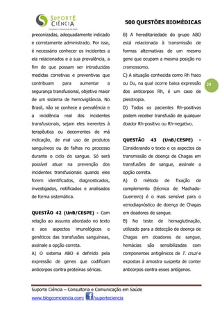 500 QUESTÕES BIOMÉDICAS
Suporte Ciência – Consultoria e Comunicação em Saúde
www.blogcomciencia.com; /suporteciencia
20
preconizadas, adequadamente indicado
e corretamente administrado. Por isso,
é necessário conhecer os incidentes a
ela relacionados e a sua prevalência, a
fim de que possam ser introduzidas
medidas corretivas e preventivas que
contribuam para aumentar a
segurança transfusional, objetivo maior
de um sistema de hemovigilância. No
Brasil, não se conhece a prevalência e
a incidência real dos incidentes
transfusionais, sejam eles inerentes à
terapêutica ou decorrentes de má
indicação, de mal uso de produtos
sanguíneos ou de falhas no processo
durante o ciclo do sangue. Só será
possível atuar na prevenção dos
incidentes transfusionais quando eles
forem identificados, diagnosticados,
investigados, notificados e analisados
de forma sistemática.
QUESTÃO 42 (UnB/CESPE) - Com
relação ao assunto abordado no texto
e aos aspectos imunológicos e
genéticos das transfusões sanguíneas,
assinale a opção correta.
A) O sistema ABO é definido pela
expressão de genes que codificam
anticorpos contra proteínas séricas.
B) A hereditariedade do grupo ABO
está relacionada à transmissão de
formas alternativas de um mesmo
gene que ocupam a mesma posição no
cromossomo.
C) A situação conhecida como Rh fraco
ou Du, na qual ocorre baixa expressão
dos anticorpos Rh, é um caso de
pleiotropia.
D) Todos os pacientes Rh-positivos
podem receber transfusão de qualquer
doador Rh-positivo ou Rh-negativo.
QUESTÃO 43 (UnB/CESPE) -
Considerando o texto e os aspectos da
transmissão de doença de Chagas em
transfusões de sangue, assinale a
opção correta.
A) O método de fixação de
complemento (técnica de Machado-
Guerreiro) é o mais sensível para o
xenodiagnóstico de doença de Chagas
em doadores de sangue.
B) No teste de hemaglutinação,
utilizado para a detecção de doença de
Chagas em doadores de sangue,
hemácias são sensibilizadas com
componentes antigênicos de T. cruzi e
expostas à amostra suspeita de conter
anticorpos contra esses antígenos.
 