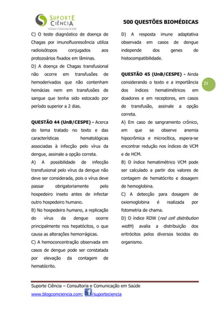 500 QUESTÕES BIOMÉDICAS
Suporte Ciência – Consultoria e Comunicação em Saúde
www.blogcomciencia.com; /suporteciencia
21
C) O teste diagnóstico de doença de
Chagas por imunofluorescência utiliza
radioisótopos conjugados aos
protozoários fixados em lâminas.
D) A doença de Chagas transfusional
não ocorre em transfusões de
hemoderivados que não contenham
hemácias nem em transfusões de
sangue que tenha sido estocado por
período superior a 2 dias.
QUESTÃO 44 (UnB/CESPE) - Acerca
do tema tratado no texto e das
características hematológicas
associadas à infecção pelo vírus da
dengue, assinale a opção correta.
A) A possibilidade de infecção
transfusional pelo vírus da dengue não
deve ser considerada, pois o vírus deve
passar obrigatoriamente pelo
hospedeiro inseto antes de infectar
outro hospedeiro humano.
B) No hospedeiro humano, a replicação
do vírus da dengue ocorre
principalmente nos hepatócitos, o que
causa as alterações hemorrágicas.
C) A hemoconcentração observada em
casos de dengue pode ser constatada
por elevação da contagem de
hematócrito.
D) A resposta imune adaptativa
observada em casos de dengue
independe dos genes de
histocompatibilidade.
QUESTÃO 45 (UnB/CESPE) - Ainda
considerando o texto e a importância
dos índices hematimétricos em
doadores e em receptores, em casos
de transfusão, assinale a opção
correta.
A) Em caso de sangramento crônico,
em que se observe anemia
hipocrômica e microcítica, espera-se
encontrar redução nos índices de VCM
e de HCM.
B) O índice hematimétrico VCM pode
ser calculado a partir dos valores de
contagem de hematócrito e dosagem
de hemoglobina.
C) A detecção para dosagem de
oxiemoglobina é realizada por
fotometria de chama.
D) O índice RDW (red cell distribution
width) avalia a distribuição dos
eritrócitos pelos diversos tecidos do
organismo.
 