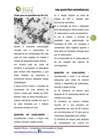 500 QUESTÕES BIOMÉDICAS
Suporte Ciência – Consultoria e Comunicação em Saúde
www.blogcomciencia.com; /suporteciencia
22
Texto para as questões de 46 a 51
Devido à crescente preocupação
mundial com a tuberculose, os
laboratórios de microbiologia têm sido
cada vez mais exigidos em relação à
rapidez do diagnóstico dessa doença.
Um número cada vez maior de
amostras é processado no laboratório
para realizar esse diagnóstico, o que
exige medidas de segurança e
treinamento técnico adequado nessas
metodologias.
A figura acima mostra o resultado de
microscopia de uma amostra de
escarro corada pelo método de Ziehl-
Neelsen. Nela, as setas marcadas por 1
indicam estruturas coradas em rosa e
as setas marcadas por 2 indicam
estruturas coradas em azul.
QUESTÃO 46 (UnB/CESPE) -
Considerando o texto e a figura nele
contida, assinale a opção correta.
A) A reação positiva ao teste de
injeção de PPD é causada pelo
acúmulo de eosinófilos.
B) A coloração de Gram é adequada
para identificação e diferenciação entre
M. tuberculosis e outras micobactérias.
C) Ao se realizar o controle de
qualidade para padronização de
resultados de PPD, um resultado é
considerado falso negativo quando o
teste falha em identificar infecção atual
por M. tuberculosis.
D) A transmissão de M. tuberculosis se
dá por inalação dos esporos do
microrganismo.
QUESTÃO 47 (UnB/CESPE) -
Considerando o texto e as técnicas
adequadas para coleta de material
visando o diagnóstico de tuberculose,
assinale a opção correta.
A) As amostras de escarro para
pesquisa de M. tuberculosis devem ser
colhidas com swabs.
B) Amostras de escarro colhidas
durante 24 h que precisem ser
armazenadas por mais de 48 h devem
ser acondicionadas a4 ºC para que se
mantenham adequadas para análise.
C) Amostras de sangue para pesquisa
de micobactérias por cultura em
 