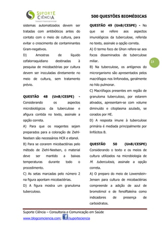 500 QUESTÕES BIOMÉDICAS
Suporte Ciência – Consultoria e Comunicação em Saúde
www.blogcomciencia.com; /suporteciencia
23
sistemas automatizados devem ser
tratadas com antibióticos antes do
contato com o meio de cultura, para
evitar o crescimento de contaminantes
Gram-negativos.
D) Amostras de líquido
cefalorraquidiano destinadas à
pesquisa de micobactérias por cultura
devem ser inoculadas diretamente no
meio de cultura, sem tratamento
prévio.
QUESTÃO 48 (UnB/CESPE) -
Considerando os aspectos
microbiológicos da tuberculose e
afigura contida no texto, assinale a
opção correta.
A) Para que os reagentes sejam
preparados para a coloração de Ziehl-
Neelsen são necessários HCR e etanol.
B) Para se corarem micobactérias pelo
método de Ziehl-Neelsen, o material
deve ser mantido a baixas
temperaturas durante todo o
procedimento.
C) As setas marcadas pelo número 2
na figura apontam micobactérias.
D) A figura mostra um granuloma
tuberculoso.
QUESTÃO 49 (UnB/CESPE) - No
que se refere aos aspectos
imunológicos da tuberculose, referida
no texto, assinale a opção correta.
A) O termo foco de Ghon refere-se aos
focos disseminados de tuberculose
miliar.
B) Na tuberculose, os antígenos do
microrganismo são apresentados pelos
macrófagos nos linfonodos, geralmente
no hilo pulmonar.
C) Macrófagos presentes em região de
granuloma tuberculoso, por estarem
ativados, apresentam-se com volume
diminuído e citoplasma azulado, se
corados por HE.
D) A resposta imune à tuberculose
primária é mediada principalmente por
linfócitos B.
QUESTÃO 50 (UnB/CESPE)
Considerando o texto e os meios de
cultura utilizados na microbiologia de
M. tuberculosis, assinale a opção
correta.
A) O preparo do meio de Lowenstein-
Jensen para cultura de micobactérias
compreende a adição de azul de
bromotimol e de fenolftaleína como
indicadores de presença de
carboidratos.
 
