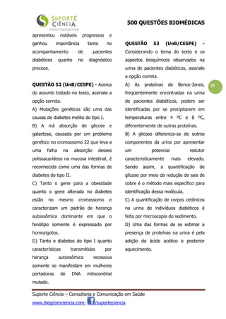 500 QUESTÕES BIOMÉDICAS
Suporte Ciência – Consultoria e Comunicação em Saúde
www.blogcomciencia.com; /suporteciencia
25
apresentou notáveis progressos e
ganhou importância tanto no
acompanhamento de pacientes
diabéticos quanto no diagnóstico
precoce.
QUESTÃO 52 (UnB/CESPE) - Acerca
do assunto tratado no texto, assinale a
opção correta.
A) Mutações genéticas são uma das
causas de diabetes melito do tipo I.
B) A má absorção de glicose e
galactose, causada por um problema
genético no cromossomo 22 que leva a
uma falha na absorção desses
polissacarídeos na mucosa intestinal, é
reconhecida como uma das formas de
diabetes do tipo II.
C) Tanto o gene para a obesidade
quanto o gene alterado no diabetes
estão no mesmo cromossomo e
caracterizam um padrão de herança
autossômica dominante em que o
fenótipo somente é expressado por
homozigotos.
D) Tanto o diabetes do tipo I quanto
características transmitidas por
herança autossômica recessiva
somente se manifestam em mulheres
portadoras de DNA mitocondrial
mutado.
QUESTÃO 53 (UnB/CESPE) -
Considerando o tema do texto e os
aspectos bioquímicos observados na
urina de pacientes diabéticos, assinale
a opção correta.
A) As proteínas de Bence-Jones,
freqüentemente encontradas na urina
de pacientes diabéticos, podem ser
identificadas por se precipitarem em
temperaturas entre 4 ºC e 8 ºC,
diferentemente de outras proteínas.
B) A glicose diferencia-se de outros
componentes da urina por apresentar
um potencial redutor
caracteristicamente mais elevado.
Sendo assim, a quantificação de
glicose por meio da redução de sais de
cobre é o método mais específico para
identificação dessa molécula.
C) A quantificação de corpos cetônicos
na urina de indivíduos diabéticos é
feita por microscopia do sedimento.
D) Uma das formas de se estimar a
presença de proteínas na urina é pela
adição de ácido acético e posterior
aquecimento.
 