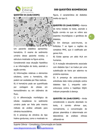 500 QUESTÕES BIOMÉDICAS
Suporte Ciência – Consultoria e Comunicação em Saúde
www.blogcomciencia.com; /suporteciencia
26
QUESTÃO 54 (UnB/CESPE)
Um paciente diabético apresentou
hematúria. O exame de sedimento
urinário desse paciente revelou a
estrutura mostrada na figura acima.
Considerando essa situação hipotética
e as informações do texto, assinale a
opção correta.
A) Informações relativas a elementos
celulares, como a hematúria, não
podem ser avaliadas por fitas reativas.
B) A hematúria pode ser quantificada
por contagem de células em
hemocitômetro ou em citômetro de
fluxo.
C) A diferenciação morfológica de
células neoplásicas no sedimento
urinário pode ser feita pelo mesmo
método de análise utilizado para
cilindros leucocitários.
D) A presença de cilindros do tipo
hialino gorduroso, como o mostrado na
figura, é característica de diabetes
melito do tipo II.
QUESTÃO 55 (UnB/CESPE) - Acerca
do tema tratado no texto, assinale a
opção correta no que se refere aos
aspectos imunológicos e genéticos do
diabetes.
A) Em doenças auto-imunes, os
linfócitos T se ligam a regiões do
complexo MHC, que é codificado por
genes HLA.
B) Existe apenas um alelo HLA em
humanos.
C) A mutação elevadamente associada
com diabetes tipo I se traduz por uma
substituição de lisina por adenina na
proteína expressa.
D) A presença de auto-anticorpos
anticélulas beta indica proteção contra
diabetes tipo I, enquanto auto-
anticorpos contra o haplótipo DQA1
indicam propensão à doença.
QUESTÃO 56 (UnB/CESPE) - Ainda
considerando o assunto abordado no
texto, é correto afirmar que,
normalmente, a concentração de
glicose plasmática é determinada em
laboratórios de análises clínicas
utilizando-se
 
