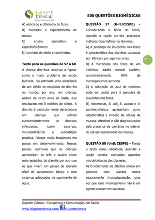 500 QUESTÕES BIOMÉDICAS
Suporte Ciência – Consultoria e Comunicação em Saúde
www.blogcomciencia.com; /suporteciencia
27
A) anticorpo e citômetro de fluxo.
B) marcador e espectrômetro de
massa.
C) ensaio enzimático e
espectrofotômetro.
D) brometo de etídio e colorímetro.
Texto para as questões de 57 a 60
A doença diarréica continua a figurar
como o maior problema de saúde
humana. Foi estimada uma ocorrência
de um bilhão de episódios de diarréia
no mundo, por ano, em crianças
abaixo de cinco anos de idade, que
resultaram em 5 milhões de óbitos. A
diarréia é particularmente devastadora
em crianças que sofrem
concomitantemente de doenças
infecciosas, como sarampo,
imunodeficiência e subnutrição
protéica, fatores muito freqüentes em
países em desenvolvimento. Nesses
países, estima-se que as crianças
apresentam de três a quatro vezes
mais episódios de diarréia por ano que
as que vivem em países de elevado
nível de saneamento básico e com
sistemas adequados de suprimento de
água.
QUESTÃO 57 (UnB/CESPE) -
Considerando o tema do texto,
assinale a opção correta acercados
métodos diagnósticos de diarréias.
A) A presença de leucócitos nas fezes
é característica das diarréias causadas
por Vibrios e por agentes virais.
B) A microbiota das fezes de um
indivíduo adulto normal contém,
aproximadamente, 60% de
microrganismos aeróbios.
C) A coloração de azul de metileno
pode ser usada para a pesquisa de
leucócitos nas fezes.
D) Aeromonas, E. coli, S. aureus e V.
parahemolyticus apresentam como
característica a invasão de células da
mucosa intestinal e são diagnosticados
pela presença de bactérias no interior
de células descamadas da mucosa.
QUESTÃO 58 (UnB/CESPE) - Tendo
o texto como referência, assinale a
opção correta acercados aspectos
microbiológicos das diarreias.
A) O isolamento de Bacillus cereus em
paciente com diarreia indica
seguramente imunodepressão, uma
vez que esse microrganismo não é um
agente comum em diarréias.
 