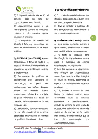 500 QUESTÕES BIOMÉDICAS
Suporte Ciência – Consultoria e Comunicação em Saúde
www.blogcomciencia.com; /suporteciencia
28
B) O diagnóstico de diarréia por E. coli
somente pode ser feito por
coprocultura em meio Karmali.
C) Staphylococcus aureus é um
microrganismo comum na microbiota
cutânea e não constitui agente
causador de diarréias.
D) O diagnóstico de diarréia por
Shigella é feito por coprocultura em
caldo de enriquecimento e em meios
seletivos.
QUESTÃO 59 (UnB/CESPE) - Ainda
considerando o tema do texto e os
aspectos de controle de qualidade em
laboratórios de microbiologia, assinale
a opção correta.
A) No controle de qualidade de
equipamentos para laboratório de
microbiologia, as peças dos
equipamentos que sofrem desgaste
devem ser trocadas quando
apresentarem defeitos. Por outro lado,
as peças inalteradas não devem ser
trocadas, independentemente de seu
tempo de uso.
B) Descoloração, turvação e mudança
de cor são características a serem
observadas em avaliações de controle
de qualidade de meios de cultura.
C) O controle de qualidade de corantes
utilizados para o método de Gram deve
ser feito por espectrofotometria.
D) Deve-se controlar a qualidade de
uma solução-tampão verificando-se o
seu ponto de congelamento.
QUESTÃO 60 (UnB/CESPE) - Acerca
do tema tratado no texto, assinale a
opção correta, considerando os testes
para identificação de microrganismos.
A) O teste da coagulase para
identificação de Staphylococcus aureus
avalia a expressão da enzima
coagulase pelo microrganismo.
B) Uma das formas de se diagnosticar
uma infecção por Staphylococcus
aureus é por meio da análise citológica
de células da mucosa, observando-se
esporos dos microrganismos dispersos
no citosol.
C) Se, durante a análise de uma
lâmina de citologia vaginal forem
encontradas células de tamanho
equivalente a aproximadamente,
metade do tamanho de uma célula da
mucosa, com coloração de tonalidade
similar às da mucosa, porém muito
mais intensa, é correto concluir que se
trata de contaminação por
Staphylococcus aureus.
 