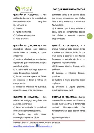 500 QUESTÕES BIOMÉDICAS
Suporte Ciência – Consultoria e Comunicação em Saúde
www.blogcomciencia.com; /suporteciencia
30
QUESTÃO 64 (CEV/URCA) - Para
realização do exame de velocidade de
hemossedimentação sanguínea
(V.H.S.), usa-se:
a) Proveta.
b) Pipeta de Thomaz.
c) Pipeta de Westergreen.
d) Placa escavada.
QUESTÃO 65 (CEV/URCA) - Das
alternativas abaixo, não podemos
afirmar sobre os cuidados, ao operar
autoclaves:
a) Manter a válvula de escape aberta e
esperar ate que o manômetro atingir a
pressão desejada.
b) A água deve ficar logo abaixo da
grade de suporte de material.
c) Fechar a tampa, apertar os fechos
de segurança e deixar a válvula de
escape aberta.
d) Colocar os materiais na autoclave,
deixando espaço entre os mesmos.
QUESTÃO 66 (CEV/URCA) - Com
relação ao esfregaço sanguíneo, não
podemos afirmar que:
a) Deve ser realizada de preferência
com sangue sem anticoagulante.
b) Técnica que pode causar
distribuição irregular de células.
c) O cristal violeta e um corante básico
que cora os componentes das células,
DNA e RNA, conferindo a tonalidade
Azul-violácea.
d) A eosina, que é uma substancia
ácida, cora os componentes básicos
das células e algumas organelas
citoplasmáticas.
QUESTÃO 67 (CEV/URCA) - A
anemia ferropriva pode ocorrer devido
a defeitos absortivos do Ferro. Em que
local ocorre a absorção e que fatores
favorecem a entrada de ferro no
organismo, respectivamente:
a) Estomago e intestino delgado; acido
clorídrico.
b) Duodeno e intestino delgado;
proteínas.
c) Duodeno e Jejuno proximal; ácidos
orgânicos.
d) Duodeno e Jejuno proximal;
proteínas (gema de ovo).
QUESTÃO 68 (CEV/URCA) - Quando
um neutrófilo apresenta um número de
lóbulos maior que três, é denominado
neutrófilo hipersegmentado. Esta
hipersegmentação pode ocorrer devido
à:
a) Anemia perniciosa.
 