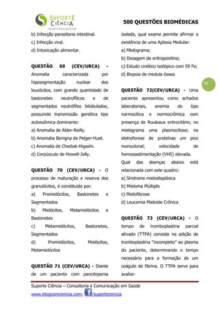 500 QUESTÕES BIOMÉDICAS
Suporte Ciência – Consultoria e Comunicação em Saúde
www.blogcomciencia.com; /suporteciencia
31
b) Infecção parasitaria intestinal.
c) Infecção viral.
d) Intoxicação alimentar.
QUESTÃO 69 (CEV/URCA) -
Anomalia caracterizada por
hiposegmentação nuclear dos
leucócitos, com grande quantidade de
bastonetes neutrofílicos e de
segmentados neutrófilos bilobulados,
possuindo transmissão genética tipo
autossômica dominante:
a) Anomalia de Alder-Reilly.
b) Anomalia Benigna de Pelger-Huet.
c) Anomalia de Chediak-Higashi.
d) Corpúsculo de Howell-Jolly.
QUESTÃO 70 (CEV/URCA) - O
processo de maturação e reserva dos
granulócitos, é constituído por:
a) Promielócitos, Bastonetes e
Segmentados
b) Mielócitos, Metamielócitos e
Bastonetes
c) Metamielócitos, Bastonetes,
Segmentados
d) Promielócitos, Mielócitos,
Metamielócitos
QUESTÃO 71 (CEV/URCA) - Diante
de um paciente com pancitopenia
isolada, qual exame permite afirmar a
existência de uma Aplasia Medular:
a) Mielograma;
b) Dosagem de eritropoietina;
c) Estudo cinético isotópico com 59 Fe;
d) Biopsia de medula óssea
QUESTÃO 72(CEV/URCA) - Uma
paciente apresentou como achados
laboratoriais, anemia do tipo
normocítica e normocrômica com
presença de Rouleaux eritrocitário; no
mielograma uma plasmocitose; na
eletroforese de proteínas um pico
monoclonal; velocidade de
hemossedimentação (VHS) elevada.
Qual das doenças abaixo está
relacionada com este quadro:
a) Síndrome mielodisplásica
b) Mieloma Múltiplo
c) Mielofibrose
d) Leucemia Mieloide Crônica
QUESTÃO 73 (CEV/URCA) - O
tempo de tromboplastina parcial
ativado (TTPA) consiste na adição de
tromboplastina “incompleto” ao plasma
do paciente, determinando o tempo
necessário para a formação de um
coágulo de fibrina. O TTPA serve para
avaliar:
 