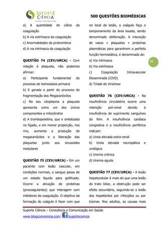 500 QUESTÕES BIOMÉDICAS
Suporte Ciência – Consultoria e Comunicação em Saúde
www.blogcomciencia.com; /suporteciencia
32
a) A quantidade de cálcio da
coagulação
b) A via extrínseca da coagulação
c) Anormalidades da protrombina
d) A via intrínseca da coagulação
QUESTÃO 74 (CEV/URCA) - Com
relação à plaqueta, não podemos
afirmar:
a) Participante fundamental do
processo de hemostasia primaria
b) E gerada a partir do processo de
fragmentação dos Megacariócitos
c) No seu citoplasma a plaqueta
apresenta como um dos únicos
componentes a mitocôndria
d) A trombopoietina, que e sintetizada
no fígado, e em menor proporção, nos
rins, aumenta a produção de
megacariócitos e a liberação das
plaquetas junto aos sinusoides
medulares
QUESTÃO 75 (CEV/URCA) - Em um
paciente com lesão vascular, em
condições normais, o sangue passa de
um estado líquido para gelificado.
Ocorre a ativação de proteínas
(procoagulantes) que interagem com
inibidores da coagulação. O objetivo da
formação do coágulo é fazer com que
no local da lesão, o coágulo faça o
tamponamento da área lesada, sendo
denominado obliteração. A interação
de vasos + plaquetas + proteínas
plasmáticas para garantirem a perfeita
função hemostática, é denominada de:
a) Via intrínseca
b) Via extrínseca
c) Coagulação Intravascular
Disseminada (CIVD)
d) Tríade de Virschow
QUESTÃO 76 (CEV/URCA) - Na
insuficiência circulatória ocorre uma
retenção pré-renal devido à
insuficiência de suprimento sanguíneo
do Rim. A insuficiência cardíaca
congestiva e a insuficiência periférica
indicam:
a) Ureia elevada extra-renal
b) Ureia elevada neuropática e
urológica
c) Uremia crônica
d) Uremia aguda
QUESTÃO 77 (CEV/URCA) - A lesão
hepatocelular é mais do que uma lesão
do trato biliar, a obstrução pode ser
efeito secundário, seguindo-se a lesão
dos hepatócitos por infecções ou por
toxinas. Nos adultos, as causas mais
 