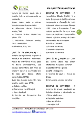 500 QUESTÕES BIOMÉDICAS
Suporte Ciência – Consultoria e Comunicação em Saúde
www.blogcomciencia.com; /suporteciencia
33
comuns da icterícia aguda são a
hepatite viral e o envenenamento por
medicação.
Nesses casos, quais os exames
bioquímicos estarão aumentados:
a) Bilirrubinas, glicose, fosfatase
alcalina, TGO.
b) Fosfatase alcalina, triglicerídeos,
glicose, TGP.
c) Bilirrubinas, fosfatase alcalina,
cálcio, colinesterase.
d) Bilirrubinas, TGO, TGP.
QUESTÃO 78 (CEV/URCA) - O
aumento de triglicerídeos no plasma é
indicativo de distúrbios metabólicos.
Apesar da controvérsia de seu papel
na doença arteriosclerótica, essa
elevação concomitante com níveis de
colesterol elevado é considerado fator
de risco para doença arterial
aterosclerótica (DARC).
Quais das doenças abaixo têm valor
preditivo positivo para DARC:
a) Diabetes mellitus
b) Síndrome de von Willebrand
c) Úlcera duodenal
d) Infecção por Streptococos Beta
hemolítico
QUESTÃO 79 (CEV/URCA) - A
Hemoglobina Glicada (HbA1c) é o
índice de controle do diabético a fim de
complementar a informação dos níveis
isolados de glicose sanguínea. Além da
HbA1c existe a Frutosamina, é uma
proteína que também fornece o índice
de controle da glicose. Essas proteínas
refletem a glicemia ao longo de quanto
tempo médio, respectivamente:
a) 1 mês e 3 semanas
b) 2 meses e 1 semana
c) 2 meses e 3 semanas
d) 4 meses e 2 semanas
QUESTÃO 80 (CEV/URCA) - Quais
dos exames abaixo não sofrem
interferência da ingestão alimentar:
a) Coombs indireto e glicose
b) VDRL e lipidograma
c) Glicemia de jejum e Doença de
Chagas
d) Hemograma completo e creatina
QUESTÃO 81 (CEV/URCA) - A
presença de grande quantidade de
linfócitos ativados e não-ativados no
LCR tem relação com:
a) Meningite bacteriana
b) Reações alérgicas
c) Meningite viral
 