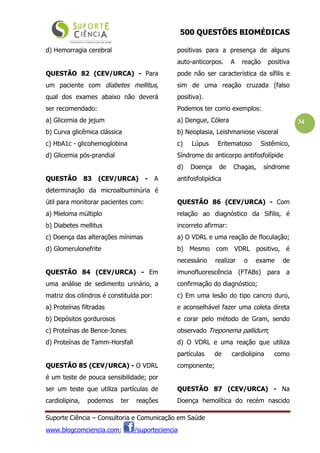 500 QUESTÕES BIOMÉDICAS
Suporte Ciência – Consultoria e Comunicação em Saúde
www.blogcomciencia.com; /suporteciencia
34
d) Hemorragia cerebral
QUESTÃO 82 (CEV/URCA) - Para
um paciente com diabetes mellitus,
qual dos exames abaixo não deverá
ser recomendado:
a) Glicemia de jejum
b) Curva glicêmica clássica
c) HbA1c - glicohemoglobina
d) Glicemia pós-prandial
QUESTÃO 83 (CEV/URCA) - A
determinação da microalbuminúria é
útil para monitorar pacientes com:
a) Mieloma múltiplo
b) Diabetes mellitus
c) Doença das alterações mínimas
d) Glomerulonefrite
QUESTÃO 84 (CEV/URCA) - Em
uma análise de sedimento urinário, a
matriz dos cilindros é constituída por:
a) Proteínas filtradas
b) Depósitos gordurosos
c) Proteínas de Bence-Jones
d) Proteínas de Tamm-Horsfall
QUESTÃO 85 (CEV/URCA) - O VDRL
é um teste de pouca sensibilidade; por
ser um teste que utiliza partículas de
cardiolipina, podemos ter reações
positivas para a presença de alguns
auto-anticorpos. A reação positiva
pode não ser característica da sífilis e
sim de uma reação cruzada (falso
positiva).
Podemos ter como exemplos:
a) Dengue, Cólera
b) Neoplasia, Leishmaniose visceral
c) Lúpus Eritematoso Sistêmico,
Síndrome do anticorpo antifosfolípide
d) Doença de Chagas, síndrome
antifosfolipídica
QUESTÃO 86 (CEV/URCA) - Com
relação ao diagnóstico da Sífilis, é
incorreto afirmar:
a) O VDRL e uma reação de floculação;
b) Mesmo com VDRL positivo, é
necessário realizar o exame de
imunofluorescência (FTABs) para a
confirmação do diagnóstico;
c) Em uma lesão do tipo cancro duro,
e aconselhável fazer uma coleta direta
e corar pelo método de Gram, sendo
observado Treponema pallidum;
d) O VDRL e uma reação que utiliza
partículas de cardiolipina como
componente;
QUESTÃO 87 (CEV/URCA) - Na
Doença hemolítica do recém nascido
 