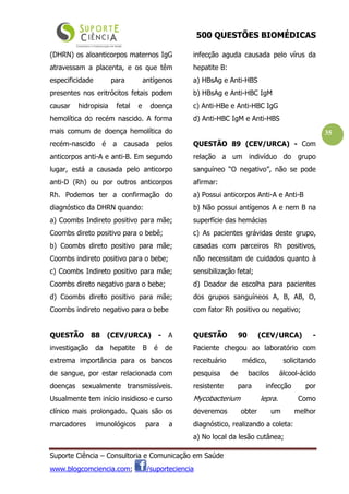 500 QUESTÕES BIOMÉDICAS
Suporte Ciência – Consultoria e Comunicação em Saúde
www.blogcomciencia.com; /suporteciencia
35
(DHRN) os aloanticorpos maternos IgG
atravessam a placenta, e os que têm
especificidade para antígenos
presentes nos eritrócitos fetais podem
causar hidropisia fetal e doença
hemolítica do recém nascido. A forma
mais comum de doença hemolítica do
recém-nascido é a causada pelos
anticorpos anti-A e anti-B. Em segundo
lugar, está a causada pelo anticorpo
anti-D (Rh) ou por outros anticorpos
Rh. Podemos ter a confirmação do
diagnóstico da DHRN quando:
a) Coombs Indireto positivo para mãe;
Coombs direto positivo para o bebê;
b) Coombs direto positivo para mãe;
Coombs indireto positivo para o bebe;
c) Coombs Indireto positivo para mãe;
Coombs direto negativo para o bebe;
d) Coombs direto positivo para mãe;
Coombs indireto negativo para o bebe
QUESTÃO 88 (CEV/URCA) - A
investigação da hepatite B é de
extrema importância para os bancos
de sangue, por estar relacionada com
doenças sexualmente transmissíveis.
Usualmente tem início insidioso e curso
clínico mais prolongado. Quais são os
marcadores imunológicos para a
infecção aguda causada pelo vírus da
hepatite B:
a) HBsAg e Anti-HBS
b) HBsAg e Anti-HBC IgM
c) Anti-HBe e Anti-HBC IgG
d) Anti-HBC IgM e Anti-HBS
QUESTÃO 89 (CEV/URCA) - Com
relação a um indivíduo do grupo
sanguíneo “O negativo”, não se pode
afirmar:
a) Possui anticorpos Anti-A e Anti-B
b) Não possui antígenos A e nem B na
superfície das hemácias
c) As pacientes grávidas deste grupo,
casadas com parceiros Rh positivos,
não necessitam de cuidados quanto à
sensibilização fetal;
d) Doador de escolha para pacientes
dos grupos sanguíneos A, B, AB, O,
com fator Rh positivo ou negativo;
QUESTÃO 90 (CEV/URCA) -
Paciente chegou ao laboratório com
receituário médico, solicitando
pesquisa de bacilos álcool-ácido
resistente para infecção por
Mycobacterium lepra. Como
deveremos obter um melhor
diagnóstico, realizando a coleta:
a) No local da lesão cutânea;
 