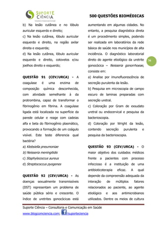 500 QUESTÕES BIOMÉDICAS
Suporte Ciência – Consultoria e Comunicação em Saúde
www.blogcomciencia.com; /suporteciencia
36
b) Na lesão cutânea e no lóbulo
auricular esquerdo e direito;
c) Na lesão cutânea, lóbulo auricular
esquerdo e direito, na região axilar
direita e esquerda;
d) Na lesão cutânea, lóbulo auricular
esquerdo e direito, cotovelos e/ou
joelhos direito e esquerdo;
QUESTÃO 91 (CEV/URCA) - A
coagulase é uma enzima de
composição química desconhecida,
com atividade semelhante à da
protrombina, capaz de transformar o
fibrinogênio em fibrina. A coagulase
ligada está localizada na superfície da
parede celular e reage com cadeias
alfa e beta do fibrinogênio plasmático,
provocando a formação de um coágulo
visível. Este teste diferencia qual
bactéria?
a) Klebsiella pneumoniae
b) Neisseria meningitidis
c) Staphylococcus aureus
d) Streptococcus pyogenes
QUESTÃO 92 (CEV/URCA) - As
doenças sexualmente transmissíveis
(DST) representam um problema de
saúde pública sério e crescente. O
índice de uretrites gonocócicas está
aumentando em algumas cidades. No
entanto, a pesquisa diagnóstica direta
é um procedimento simples, podendo
ser realizada em laboratórios da rede
básica de saúde nos municípios de alta
incidência. O diagnóstico laboratorial
direto do agente etiológico da uretrite
gonocócica – Neisseria gonorrhoeae,
consiste em:
a) Analise por imunofluorescência de
secreção purulenta da lesão.
b) Pesquisa em microscopia de campo
escuro de laminas preparadas com
secreção uretral.
c) Coloração por Gram de exsudato
uretral ou endocervical e pesquisa da
bacterioscopia.
d) Coloração por Wright da lesão,
contendo secreção purulenta e
pesquisa da bacterioscopia.
QUESTÃO 93 (CEV/URCA) - O
maior objetivo dos cuidados médicos
frente a pacientes com processo
infeccioso é a instituição de uma
antibioticoterapia eficaz. A qual
depende da compreensão adequada da
interação de múltiplos fatores
relacionados ao paciente, ao agente
etiológico e aos antimicrobianos
utilizados. Dentre os meios de cultura
 