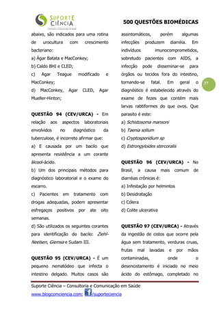 500 QUESTÕES BIOMÉDICAS
Suporte Ciência – Consultoria e Comunicação em Saúde
www.blogcomciencia.com; /suporteciencia
37
abaixo, são indicados para uma rotina
de urocultura com crescimento
bacteriano:
a) Ágar Batata e MacConkey;
b) Caldo BHI e CLED;
c) Agar Teague modificado e
MacConkey;
d) MacConkey, Agar CLED, Agar
Mueller-Hinton;
QUESTÃO 94 (CEV/URCA) - Em
relação aos aspectos laboratoriais
envolvidos no diagnóstico da
tuberculose, é incorreto afirmar que:
a) E causada por um bacilo que
apresenta resistência a um corante
álcool-ácido.
b) Um dos principais métodos para
diagnóstico laboratorial e o exame do
escarro.
c) Pacientes em tratamento com
drogas adequadas, podem apresentar
esfregaços positivos por ate oito
semanas.
d) São utilizados os seguintes corantes
para identificação do bacilo: Ziehl-
Neelsen, Giemsa e Sudam III.
QUESTÃO 95 (CEV/URCA) - É um
pequeno nematódeo que infecta o
intestino delgado. Muitos casos são
assintomáticos, porém algumas
infecções produzem diarréia. Em
indivíduos imunocomprometidos,
sobretudo pacientes com AIDS, a
infecção pode disseminar-se para
órgãos ou tecidos fora do intestino,
tornando-se fatal. Em geral o
diagnóstico é estabelecido através do
exame de fezes que contém mais
larvas rabtiformes do que ovos. Que
parasito é este:
a) Schistosoma mansoni
b) Taenia solium
c) Cryptosporidium sp
d) Estrongyloides stercoralis
QUESTÃO 96 (CEV/URCA) - No
Brasil, a causa mais comum de
diarréias crônicas é:
a) Infestação por helmintos
b) Desidratação
c) Cólera
d) Colite ulcerativa
QUESTÃO 97 (CEV/URCA) - Através
da ingestão de cistos que ocorre pela
água sem tratamento, verduras cruas,
frutas mal lavadas e por mãos
contaminadas, onde o
desencistamento é iniciado no meio
ácido do estômago, completado no
 