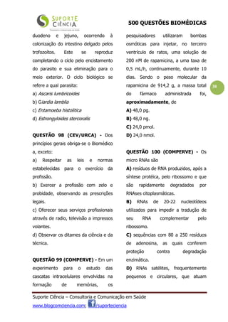 500 QUESTÕES BIOMÉDICAS
Suporte Ciência – Consultoria e Comunicação em Saúde
www.blogcomciencia.com; /suporteciencia
38
duodeno e jejuno, ocorrendo à
colonização do intestino delgado pelos
trofozoítos. Este se reproduz
completando o ciclo pelo encistamento
do parasito e sua eliminação para o
meio exterior. O ciclo biológico se
refere a qual parasita:
a) Ascaris lumbricoides
b) Giardia lamblia
c) Entamoeba histolitica
d) Estrongyloides stercoralis
QUESTÃO 98 (CEV/URCA) - Dos
princípios gerais obriga-se o Biomédico
a, exceto:
a) Respeitar as leis e normas
estabelecidas para o exercício da
profissão.
b) Exercer a profissão com zelo e
probidade, observando as prescrições
legais.
c) Oferecer seus serviços profissionais
através de radio, televisão a impressos
volantes.
d) Observar os ditames da ciência e da
técnica.
QUESTÃO 99 (COMPERVE) - Em um
experimento para o estudo das
cascatas intracelulares envolvidas na
formação de memórias, os
pesquisadores utilizaram bombas
osmóticas para injetar, no terceiro
ventrículo de ratos, uma solução de
200 nM de rapamicina, a uma taxa de
0,5 mL/h, continuamente, durante 10
dias. Sendo o peso molecular da
rapamicina de 914,2 g, a massa total
do fármaco administrada foi,
aproximadamente, de
A) 48,0 pg.
B) 48,0 ng.
C) 24,0 pmol.
D) 24,0 nmol.
QUESTÃO 100 (COMPERVE) - Os
micro RNAs são
A) resíduos de RNA produzidos, após a
síntese protéica, pelo ribossomo e que
são rapidamente degradados por
RNAses citoplasmáticas.
B) RNAs de 20-22 nucleotídeos
utilizados para impedir a tradução de
seu RNA complementar pelo
ribossomo.
C) sequências com 80 a 250 resíduos
de adenosina, as quais conferem
proteção contra degradação
enzimática.
D) RNAs satélites, frequentemente
pequenos e circulares, que atuam
 