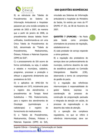 500 QUESTÕES BIOMÉDICAS
Suporte Ciência – Consultoria e Comunicação em Saúde
www.blogcomciencia.com; /suporteciencia
3
B) as estruturas das Tabelas de
Procedimentos do Sistema de
Informação Ambulatorial e Hospitalar
passaram por uma revisão completa no
período de 2003 a 2007, de maneira
que a partir de janeiro de 2008, os
procedimentos dessas tabelas foram
unificados, transformando-as em uma
Única Tabela de Procedimentos do
SUS, denominada de “Tabela de
Procedimentos, Medicamentos,
Órteses, Próteses e Materiais Especiais
(OPM) do SUS”.
C) o processamento do SIA ocorre de
forma centralizada, ou seja, é vedado
a estados e municípios, cadastrar,
programar, processar a produção e
efetuar o pagamento diretamente aos
prestadores do SUS.
D) o aplicativo de APAC-SIA foi
implantado em 1973, inicialmente para
o registro dos atendimentos e
procedimentos de Terapia Renal
Substitutiva – TRS. Posteriormente,
para o registro dos atendimentos de
Oncologia (quimioterapia e
radioterapia) e registro de
fornecimento de medicamentos.
E) a Tabela de Procedimentos,
Medicamentos, Órteses, Próteses e
Materiais Especiais (OPM) do SUS,
vinculada aos Sistemas de Informação
ambulatorial e hospitalar do Ministério
da Saúde, foi extinta por meio da PT
GM/MS nº 321, de 08 de fevereiro de
2007.
QUESTÃO 7 (FUNCAB) - No Pacto
pela Saúde como princípios
orientadores do processo de regulação,
estabeleceram-se:
A) cada prestador de serviço responde
a vários gestores.
B) a regulação dos prestadores de
serviços deve ser preferencialmente do
município, conforme desenho da rede
da assistência pactuado na Comissão
Intergestores Bipartite (CIB),
observando o termo de compromisso
de gestão do pacto.
C) a regulação das referências
intermunicipais é responsabilidade do
gestor federal, expressa na
coordenação do processo de
construção da programação pactuada
e integrada da atenção em saúde, do
processo de regionalização e do
desenho das redes de atenção.
D) a operação dos complexos
reguladores, no que se refere à
referência intermunicipal, deve ser
 