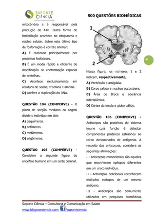 500 QUESTÕES BIOMÉDICAS
Suporte Ciência – Consultoria e Comunicação em Saúde
www.blogcomciencia.com; /suporteciencia
40
mitocôndria e é responsável pela
produção de ATP. Outra forma de
fosforilação acontece no citoplasma e
núcleo celular. Sobre este último tipo
de fosforilação é correto afirmar:
A) É realizado principalmente por
proteínas fosfatases.
B) É um modo rápido e eficiente de
modificação de conformação espacial
de proteínas.
C) Acontece exclusivamente em
resíduos de serina, treonina e alanina.
D) Acelera a duplicação do DNA.
QUESTÃO 104 (COMPERVE) - O
plano de secção mediano ou sagital
divide o indivíduo em dois
A) paquímeros.
B) antímeros.
C) metâmeros.
D) oligômeros.
QUESTÃO 105 (COMPERVE) -
Considere a seguinte figura do
encéfalo humano em um corte coronal.
Nessa figura, os números 1 e 2
indicam, respectivamente,
A) Ventrículo e amígdala.
B) Corpo caloso e nucleus accumbens.
C) Área de Broca e aderência
intertalâmica.
D) Córtex da ínsula e globo pálido.
QUESTÃO 106 (COMPERVE) -
Anticorpos são proteínas do sistema
imune cuja função é detectar
componentes proteicos estranhos ao
corpo denominados de antígenos. A
respeito dos anticorpos, considere as
seguintes afirmações:
I - Anticorpos monoclonais são aqueles
que reconhecem epítopos diferentes
em um único indivíduo.
II - Anticorpos policlonais reconhecem
múltiplos epítopos de um mesmo
antígeno.
III - Anticorpos são comumente
utilizados em pesquisas biomédicas
 