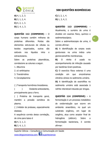 500 QUESTÕES BIOMÉDICAS
Suporte Ciência – Consultoria e Comunicação em Saúde
www.blogcomciencia.com; /suporteciencia
44
A) 4, 1, 2, 3.
B) 3, 1, 2, 4.
C) 4, 2, 1, 3.
D) 2, 4, 1, 3.
QUESTÃO 112 (COMPERVE) - O
corpo humano contém milhares de
proteínas diferentes. Muitas são
elementos estruturais de células ou
tecidos organizados, outras são
solúveis nos líquidos intra e
extracelulares.
Sobre as proteínas plasmáticas,
correlacione as colunas a seguir.
1. Albumina
2. α1-antitripsina
3. Transtirretina
4. Ceruloplasmina
( ) Transporta hormônios tireoidianos.
( ) Oxidante-antioxidante,
principalmente para o ferro.
( ) Proteína de transporte geral,
mantém a pressão osmótica do
plasma.
( ) Inibidor de protease, especialmente
elastase.
A sequência correta dessa correlação,
de cima para baixo é
A) 4, 3, 1, 2.
B) 3, 4, 1, 2.
C) 3, 2, 1, 4.
D) 1, 3, 4, 2.
QUESTÃO 113 (COMPERVE) -
Atualmente, o sumário de urina é
dividido em exames físico, químico e
sedimentoscópico.
Sobre a sedimentoscopia da urina, é
correto afirmar:
A) A identificação de corpos ovais
gordurosos na urina indica uma
glomerulonefrite membranosa.
B) O nitrito é usado no
acompanhamento de infecção causada
por bactérias Gram-positivas.
C) O exercício físico extenso é uma
condição em que encontramos
cilindros céreos no sedimento urinário.
D) A identificação de eosinófilos no
sedimento urinário está associada à
nefrite intersticial induzida por drogas.
QUESTÃO 114 (COMPERVE) - A
fermentação é um processo metabólico
de oxidorredução que ocorre em
ambiente anaeróbico, no qual um
substrato orgânico, em lugar do
oxigênio, atua como aceptor final de
hidrogênio (elétron). Sobre a
fermentação bacteriana, é correto
afirmar:
 