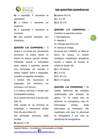 500 QUESTÕES BIOMÉDICAS
Suporte Ciência – Consultoria e Comunicação em Saúde
www.blogcomciencia.com; /suporteciencia
46
A) a população A representa os
granulócitos.
B) o Gráfico 1 representa um
citograma.
C) a população C representa os
monócitos.
D) esse paciente apresenta uma
anisocitose.
QUESTÃO 116 (COMPERVE) - O
sangue é um tecido que normalmente
permanece no estado líquido no
interior do sistema vascular fechado.
Entretanto, quando a homeostase
desse sistema é quebrada, durante
uma hemorragia, por exemplo, o
sangue coagula. Sobre a coagulação,
considere as seguintes afirmações.
I Existem três mecanismos de
coagulação (um intrínseco, um
extrínseco e um comum).
II O sistema intrínseco é ativado pela
tromboplastina tecidual.
III O sistema extrínseco é ativado pelo
Fator III.
IVNa cascata da via intrínseca da
coagulação, o componente ativado
Fator XIa ativa oFator IX.
Das afirmações anteriores, estão
corretas
A) apenas I e III.
B) apenas III e IV.
C) I, II e III.
D) II, III e IV.
QUESTÃO 117 (COMPERVE) -
Considere os seguintes exames:
I. Citomegalovírus
II. Hepatite C
III. Infecção pelo HTLV-I/II
IV. Doença de Chagas
De acordo com a ANVISA, na rotina do
Banco de sangue, os exames
sorológicos considerados obrigatórios
durante a triagem da amostra de
sangue do doador são
A) I e III apenas.
B) I, II e III.
C) II, III e IV.
D) II e IV apenas.
QUESTÃO 118 (COMPERVE) - Os
estados falciformes são entidades
caracterizadas pela presença da
globina “S” na cadeia beta do
tetrâmero de hemoglobina, seja em
heterozigose simples, dupla
heterozigose ou homozigose. São
classificados com base no percentual
de hemoglobina S por meio de
eletroforese de hemoglobinas.
 