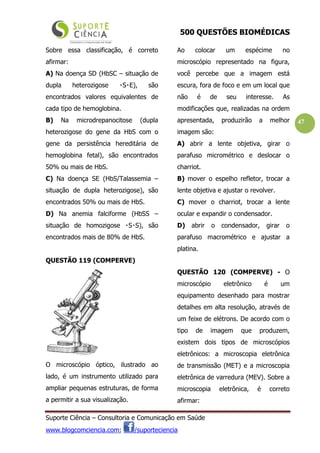 500 QUESTÕES BIOMÉDICAS
Suporte Ciência – Consultoria e Comunicação em Saúde
www.blogcomciencia.com; /suporteciencia
47
Sobre essa classificação, é correto
afirmar:
A) Na doença SD (HbSC – situação de
dupla heterozigose S E), s  ão
encontrados valores equivalentes de
cada tipo de hemoglobina.
B) Na microdrepanocitose (dupla
heterozigose do gene da HbS com o
gene da persistência hereditária de
hemoglobina fetal), são encontrados
50% ou mais de HbS.
C) Na doença SE (HbS/Talassemia –
situação de dupla heterozigose), são
encontrados 50% ou mais de HbS.
D) Na anemia falciforme (HbSS –
situação de homozigose S S), s  ão
encontrados mais de 80% de HbS.
QUESTÃO 119 (COMPERVE)
O microscópio óptico, ilustrado ao
lado, é um instrumento utilizado para
ampliar pequenas estruturas, de forma
a permitir a sua visualização.
Ao colocar um espécime no
microscópio representado na figura,
você percebe que a imagem está
escura, fora de foco e em um local que
não é de seu interesse. As
modificações que, realizadas na ordem
apresentada, produzirão a melhor
imagem são:
A) abrir a lente objetiva, girar o
parafuso micrométrico e deslocar o
charriot.
B) mover o espelho refletor, trocar a
lente objetiva e ajustar o revolver.
C) mover o charriot, trocar a lente
ocular e expandir o condensador.
D) abrir o condensador, girar o
parafuso macrométrico e ajustar a
platina.
QUESTÃO 120 (COMPERVE) - O
microscópio eletrônico é um
equipamento desenhado para mostrar
detalhes em alta resolução, através de
um feixe de elétrons. De acordo com o
tipo de imagem que produzem,
existem dois tipos de microscópios
eletrônicos: a microscopia eletrônica
de transmissão (MET) e a microscopia
eletrônica de varredura (MEV). Sobre a
microscopia eletrônica, é correto
afirmar:
 