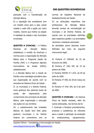 500 QUESTÕES BIOMÉDICAS
Suporte Ciência – Consultoria e Comunicação em Saúde
www.blogcomciencia.com; /suporteciencia
4
pactuada com a Coordenação de
Atenção Básica.
E) a regulação dos prestadores tem
um modelo único para o país, sendo
vedada a cada CIB a opção por outro
modelo, mesmo que melhor se adapte
à realidade do estado e dos municípios
envolvidos.
QUESTÃO 8 (FUNCAB) - A Política
Nacional de Atenção Básica
estabeleceu a revisão de diretrizes e
normas para a organização da Atenção
Básica para o Programa Saúde da
Família (PSF) e o Programa Agentes
Comunitários de Saúde (PACS),
estabelecendo:
I. a Atenção Básica tem a Saúde da
Família como estratégia prioritária para
sua organização de acordo com os
preceitos do Sistema Único de Saúde.
II. os municípios e o Distrito Federal,
como gestores dos sistemas locais de
saúde, são responsáveis pelo
cumprimento dos princípios da Atenção
Básica, pela organização e execução
das ações em seu território.
III. o cadastramento das Unidades
Básicas de Saúde será feito pelos
gestores municipais e do Distrito
Federal em consonância com as
normas do Cadastro Nacional de
Estabelecimentos de Saúde.
IV. as atribuições específicas dos
profissionais da Atenção Básica
deverão constar de normatização do
município e do Distrito Federal, de
acordo com as prioridades definidas
pela respectiva gestão e as prioridades
nacionais e estaduais pactuadas.
As atividades acima descritas foram
definidas por meio do seguinte
instrumento legal:
A) Portaria nº 399/GM, de 22 de
fevereiro de 2006.
B) Portaria nº 156/ GM, de 19 de
janeiro de 2006.
C) Portaria GM/MS nº 1.072, de 04 de
julho de 2005.
D) Portaria nº 648, de 28 de março de
2006.
E) Portaria nº 543/ GM, de 8 de abril
de 2005.
QUESTÃO 9 (FUNCAB) - Ao Sistema
Único de Saúde compete, além de
outras atribuições, nos termos da lei:
I. Controlar e fiscalizar procedimentos,
produtos e substâncias de interesse
para a saúde e participar da produção
de medicamentos, equipamentos,
 