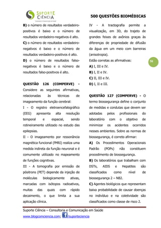 500 QUESTÕES BIOMÉDICAS
Suporte Ciência – Consultoria e Comunicação em Saúde
www.blogcomciencia.com; /suporteciencia
50
B) o número de resultados verdadeiro-
positivos é baixo e o número de
resultados verdadeiro-negativos é alto.
C) o número de resultados verdadeiro-
negativos é baixo e o número de
resultados verdadeiro-positivos é alto.
D) o número de resultados falso-
negativos é baixo e o número de
resultados falso-positivos é alto.
QUESTÃO 126 (COMPERVE) -
Considere as seguintes afirmativas,
relacionadas às técnicas de
imageamento da função cerebral:
I - O registro eletroencefalográfico
(EEG) apresenta alta resolução
temporal e espacial, sendo
rotineiramente utilizado no estudo das
epilepsias.
II - O imageamento por ressonância
magnética funcional (fMRI) realiza uma
medida indireta da função neuronal e é
comumente utilizado no mapeamento
de funções cognitivas.
III - A tomografia por emissão de
pósitrons (PET) depende da injeção de
moléculas biologicamente ativas,
marcadas com isótopos radioativos,
muitas das quais com rápido
decaimento, o que limita a sua
aplicação clínica.
IV - A tractografia permite a
visualização, em 3D, do trajeto de
grandes feixes de axônios graças às
diferenças de propriedade de difusão
da água em um meio com barreiras
(anisotropia).
Estão corretas as afirmativas:
A) I, III e IV.
B) I, II e IV.
C) II, III e IV.
D) I, II e III.
QUESTÃO 127 (COMPERVE) - O
termo biossegurança define o conjunto
de medidas e condutas que devem ser
adotadas pelos profissionais do
laboratório com o objetivo de
minimizar os acidentes ocorridos
nesses ambientes. Sobre as normas de
biossegurança, é correto afirmar:
A) Os Procedimentos Operacionais
Padrão (POPs) não constituem
procedimento de biossegurança.
B) Os laboratórios que trabalham com
DSTs, AIDS e Hepatites são
classificados como nível de
biossegurança 2 – NB2.
C) Agentes biológicos que representam
baixa probabilidade de causar doenças
no indivíduo e na coletividade são
classificados como classe de risco 2.
 