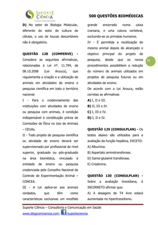 500 QUESTÕES BIOMÉDICAS
Suporte Ciência – Consultoria e Comunicação em Saúde
www.blogcomciencia.com; /suporteciencia
51
D) No setor de Biologia Molecular,
diferente do setor de cultura de
células, o uso de toucas descartáveis
não é obrigatório.
QUESTÃO 128 (COMPERVE) -
Considere as seguintes afirmativas,
relacionadas à Lei nº. 11.794, de
08.10.2008 (Lei Arouca), que
regulamenta a criação e a utilização de
animais em atividades de ensino e
pesquisa científica em todo o território
nacional:
I - Para o credenciamento das
instituições com atividades de ensino
ou pesquisa com animais, é condição
indispensável à constituição prévia de
Comissões de Ética no Uso de Animais
– CEUAs.
II - Todo projeto de pesquisa científica
ou atividade de ensino deverá ser
supervisionado por profissional de nível
superior, graduado ou pós-graduado
na área biomédica, vinculado à
entidade de ensino ou pesquisa
credenciada pelo Conselho Nacional de
Controle de Experimentação Animal –
CONCEA.
III - A Lei aplica-se aos animais
cordados, que têm como
características exclusivas um encéfalo
grande encerrado numa caixa
craniana, e uma coluna vertebral,
excluindo-se os primatas humanos.
IV - É permitida a reutilização do
mesmo animal depois de alcançado o
objetivo principal do projeto de
pesquisa, desde que os novos
procedimentos possibilitem a redução
do número de animais utilizados em
projetos de pesquisa futuros ou em
atividades de ensino.
De acordo com a Lei Arouca, estão
corretas as afirmativas
A) I, II e III.
B) II, III e IV.
C) I, III e IV.
D) I, II e IV.
QUESTÃO 129 (CONSULPLAN) - Os
testes abaixo são utilizados para a
avaliação da função hepática, EXCETO:
A) Albumina.
B) Aspartato aminotransferase.
D) Gama-glutamil transferase.
E) Creatinina.
QUESTÃO 130 (CONSULPLAN) -
Sobre a avaliação tireoidiana, é
INCORRETO afirmar que:
A) A dosagem de T4 livre estará
aumentada no hipertireoidismo.
 