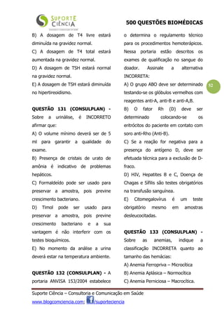 500 QUESTÕES BIOMÉDICAS
Suporte Ciência – Consultoria e Comunicação em Saúde
www.blogcomciencia.com; /suporteciencia
52
B) A dosagem de T4 livre estará
diminuída na gravidez normal.
C) A dosagem de T4 total estará
aumentada na gravidez normal.
D) A dosagem de TSH estará normal
na gravidez normal.
E) A dosagem de TSH estará diminuída
no hipertireoidismo.
QUESTÃO 131 (CONSULPLAN) -
Sobre a urinálise, é INCORRETO
afirmar que:
A) O volume mínimo deverá ser de 5
ml para garantir a qualidade do
exame.
B) Presença de cristais de urato de
amônia é indicativo de problemas
hepáticos.
C) Formaldeído pode ser usado para
preservar a amostra, pois previne
crescimento bacteriano.
D) Timol pode ser usado para
preservar a amostra, pois previne
crescimento bacteriano e a sua
vantagem é não interferir com os
testes bioquímicos.
E) No momento da análise a urina
deverá estar na temperatura ambiente.
QUESTÃO 132 (CONSULPLAN) - A
portaria ANVISA 153/2004 estabelece
o determina o regulamento técnico
para os procedimentos hemoterápicos.
Nessa portaria estão descritos os
exames de qualificação no sangue do
doador. Assinale a alternativa
INCORRETA:
A) O grupo ABO deve ser determinado
testando-se os glóbulos vermelhos com
reagentes anti-A, anti-B e anti-A,B.
B) O fator Rh (D) deve ser
determinado colocando-se os
eritrócitos do paciente em contato com
soro anti-Rho (Anti-B).
C) Se a reação for negativa para a
presença do antígeno D, deve ser
efetuada técnica para a exclusão de D-
fraco.
D) HIV, Hepatites B e C, Doença de
Chagas e Sífilis são testes obrigatórios
na transfusão sanguínea.
E) Citomegalovírus é um teste
obrigatório mesmo em amostras
desleucocitadas.
QUESTÃO 133 (CONSULPLAN) -
Sobre as anemias, indique a
classificação INCORRETA quanto ao
tamanho das hemácias:
A) Anemia Ferropriva – Microcítica
B) Anemia Aplásica – Normocítica
C) Anemia Perniciosa – Macrocítica.
 