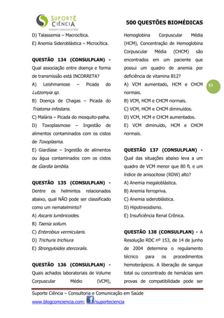500 QUESTÕES BIOMÉDICAS
Suporte Ciência – Consultoria e Comunicação em Saúde
www.blogcomciencia.com; /suporteciencia
53
D) Talassemia – Macrocítica.
E) Anemia Sideroblástica – Microcítica.
QUESTÃO 134 (CONSULPLAN) -
Qual associação entre doença e forma
de transmissão está INCORRETA?
A) Leishmaniose – Picada do
Lutzomyia sp.
B) Doença de Chagas – Picada do
Triatoma infestans.
C) Malária – Picada do mosquito-palha.
D) Toxoplasmose – Ingestão de
alimentos contaminados com os cistos
de Toxoplasma.
E) Giardíase – Ingestão de alimentos
ou água contaminados com os cistos
de Giardia lamblia.
QUESTÃO 135 (CONSULPLAN) -
Dentre os helmintos relacionados
abaixo, qual NÃO pode ser classificado
como um nematelminto?
A) Ascaris lumbricoides.
B) Taenia solium.
C) Enterobius vermicularis.
D) Trichuris trichiura
E) Strongyloides stercoralis.
QUESTÃO 136 (CONSULPLAN) -
Quais achados laboratoriais de Volume
Corpuscular Médio (VCM),
Hemoglobina Corpuscular Média
(HCM), Concentração de Hemoglobina
Corpuscular Média (CHCM) são
encontrados em um paciente que
possui um quadro de anemia por
deficiência de vitamina B12?
A) VCM aumentado, HCM e CHCM
normais.
B) VCM, HCM e CHCM normais.
C) VCM, HCM e CHCM diminuídos.
D) VCM, HCM e CHCM aumentados.
E) VCM diminuído, HCM e CHCM
normais.
QUESTÃO 137 (CONSULPLAN) -
Qual das situações abaixo leva a um
quadro de VCM menor que 80 fL e um
índice de anisocitose (RDW) alto?
A) Anemia megaloblástica.
B) Anemia ferropriva.
C) Anemia sideroblástica.
D) Hipotireoidismo.
E) Insuficiência Renal Crônica.
QUESTÃO 138 (CONSULPLAN) - A
Resolução RDC nº 153, de 14 de junho
de 2004 determina o regulamento
técnico para os procedimentos
hemoterápicos. A liberação de sangue
total ou concentrado de hemácias sem
provas de compatibilidade pode ser
 