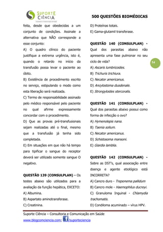 500 QUESTÕES BIOMÉDICAS
Suporte Ciência – Consultoria e Comunicação em Saúde
www.blogcomciencia.com; /suporteciencia
54
feita, desde que obedecidas a um
conjunto de condições. Assinale a
alternativa que NÃO corresponde a
esse conjunto:
A) O quadro clínico do paciente
justifique a extrema urgência, isto é,
quando o retardo no início da
transfusão possa levar o paciente ao
óbito.
B) Existência de procedimento escrito
no serviço, estipulando o modo como
esta liberação será realizada.
C) Termo de responsabilidade assinado
pelo médico responsável pelo paciente
no qual afirme expressamente
concordar com o procedimento.
D) Que as provas pré-transfusionais
sejam realizadas até o final, mesmo
que a transfusão já tenha sido
completada.
E) Em situações em que não há tempo
para tipificar o sangue do receptor
deverá ser utilizado somente sangue O
negativo.
QUESTÃO 139 (CONSULPLAN) - Os
testes abaixo são utilizados para a
avaliação da função hepática, EXCETO:
A) Albumina.
B) Aspartato aminotransferase.
C) Creatinina.
D) Proteínas totais.
E) Gama-glutamil transferase.
QUESTÃO 140 (CONSULPLAN) -
Qual dos parasitas abaixo não
apresenta uma fase pulmonar no seu
ciclo de vida?
A) Ascaris lumbricoides.
B) Trichuris trichiura.
C) Necator americanus.
D) Ancylostoma duodenale.
E) Strongyloides stercoralis.
QUESTÃO 141 (CONSULPLAN) -
Qual dos parasitas abaixo possui como
forma de infecção o ovo?
A) Hymenolepis nana.
B) Taenia solium.
C) Necator americanus.
D) Schistosoma mansoni.
E) Giardia lamblia.
QUESTÃO 142 (CONSULPLAN) -
Sobre as DST’s, qual associação entre
doença e agente etiológico está
INCORRETA?
A) Cancro duro - Treponema pallidum
B) Cancro mole - Haemophilus ducreyi.
C) Granuloma Inguinal - Chlamydia
trachomatis.
D) Condiloma acuminado – vírus HPV.
 