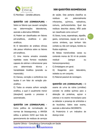 500 QUESTÕES BIOMÉDICAS
Suporte Ciência – Consultoria e Comunicação em Saúde
www.blogcomciencia.com; /suporteciencia
55
E) Monilíase - Candida albicans.
QUESTÃO 143 (CONSULPLAN) -
Sobre os fatores que causam variações
nas determinações laboratoriais,
assinale a alternativa ERRADA:
A) Podem ser classificados em fatores
pré-analíticos, analíticos e pós-
analíticos.
B) O laboratório de análises clínicas
não possui influência sobre os fatores
pré-analíticos.
C) Uma mesma amostra ensaiada
repetidas vezes fornece resultados
capazes de estimar e dimensionar para
uma determinada técnica a
Variabilidade Analítica (precisão ou
imprecisão).
D) Clareza, correção e conferência nos
laudos é um fator de variação pós-
analítico.
E) Todos os ensaios sofrem variação
analítica, a qual é usualmente menor
(desejável) quando o processo é
automatizado.
QUESTÃO 144 (CONSULPLAN) -
Como política de normalização de
normas de biossegurança, a ANVISA
editou a portaria 33/03 que trata do
gerenciamento de resíduos de serviços
de saúde. Esta portaria classifica os
resíduos em potencialmente
infectantes, químicos, radioativos,
comuns, perfurocortantes. Qual dos
resíduos descritos abaixo, NÃO pode
ser classificado como comum?
A) Gesso, luvas, esparadrapo, algodão,
gazes, compressas, equipo de soro e
outros similares, que tenham tido
contato ou não com sangue, tecidos ou
fluidos orgânicos.
B) Bolsas transfundidas vazias ou
contendo menos de 50 ml de produto
residual (sangue ou
hemocomponentes).
C) Embalagens em geral.
D) Reagentes para laboratório,
isolados ou em conjunto.
E) Material passível de reciclagem.
QUESTÃO 145 (CONSULPLAN) - O
exame de urina de rotina (urinálise)
consiste na análise química para a
detecção de proteínas, açúcar e
cetonas e no exame microscópico para
se detectar a presença de eritrócitos e
de leucócitos. Sobre esse exame,
assinale a alternativa INCORRETA:
A) Proteinúria é um indicativo de
doença renal.
 