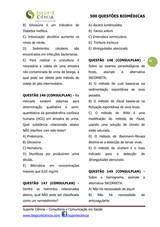 500 QUESTÕES BIOMÉDICAS
Suporte Ciência – Consultoria e Comunicação em Saúde
www.blogcomciencia.com; /suporteciencia
56
B) Glicosúria é um indicativo de
Diabetes mellitus.
C) Intoxicação alcoólica aumenta os
níveis de nitrito.
D) Sedimentos celulares são
encontrados em infecções bacterianas.
E) Para realizar a urocultura é
necessária a coleta de uma amostra
não contaminada de urina da bexiga, a
qual pode ser obtida pelo método de
coleta do jato intermediário.
QUESTÃO 146 (CONSULPLAN) - No
mercado existem sistemas para
determinação qualitativa e semi-
quantitativa da gonadotrofina coriônica
humana (HCG) em amostra de urina.
Qual substância relacionada abaixo
NÃO interfere com este teste?
A) Proteinúria.
B) Glicosúria
C) Hematúria.
D) Diuréticos por produzirem urina
diluída.
E) Bilirrubina em concentrações
maiores que 0,02 mg/ml.
QUESTÃO 147 (CONSULPLAN) -
Dentre os helmintos relacionados
abaixo, qual NÃO pode ser classificado
como um nematelminto?
A) Ascaris lumbricoides.
B) Taenia solium.
C) Enterobius vermicularis.
D) Trichuris trichiura
E) Strongyloides stercoralis.
QUESTÃO 148 (CONSULPLAN) -
Sobre os exames parasitológicos de
fezes, assinale a alternativa
INCORRETA:
A) O método de Lutz baseia-se na
sedimentação espontânea de ovos
pesados.
B) O método de Faust baseia-se na
flutuação espontânea de ovos leves.
C) O método de Willis é uma
modificação do método de Faust,
usando uma solução de cloreto de
sódio saturada.
D) O método de Baermann-Moraes
destina-se a detecção de larvas vivas.
E) O método de Graham é o mais
indicado para a detecção de
Strongyloides stercoralis.
QUESTÃO 149 (CONSULPLAN) -
Sobre o hemograma, assinale a
alternativa INCORRETA:
A) Não há necessidade de jejum
B) Não há necessidade de
anticoagulante
 