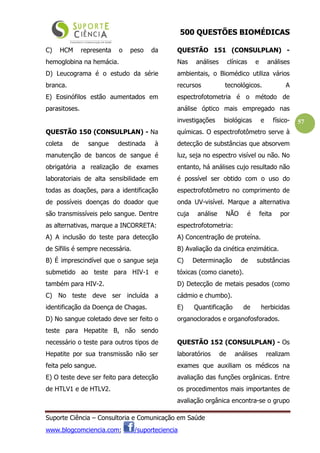 500 QUESTÕES BIOMÉDICAS
Suporte Ciência – Consultoria e Comunicação em Saúde
www.blogcomciencia.com; /suporteciencia
57
C) HCM representa o peso da
hemoglobina na hemácia.
D) Leucograma é o estudo da série
branca.
E) Eosinófilos estão aumentados em
parasitoses.
QUESTÃO 150 (CONSULPLAN) - Na
coleta de sangue destinada à
manutenção de bancos de sangue é
obrigatória a realização de exames
laboratoriais de alta sensibilidade em
todas as doações, para a identificação
de possíveis doenças do doador que
são transmissíveis pelo sangue. Dentre
as alternativas, marque a INCORRETA:
A) A inclusão do teste para detecção
de Sífilis é sempre necessária.
B) É imprescindível que o sangue seja
submetido ao teste para HIV-1 e
também para HIV-2.
C) No teste deve ser incluída a
identificação da Doença de Chagas.
D) No sangue coletado deve ser feito o
teste para Hepatite B, não sendo
necessário o teste para outros tipos de
Hepatite por sua transmissão não ser
feita pelo sangue.
E) O teste deve ser feito para detecção
de HTLV1 e de HTLV2.
QUESTÃO 151 (CONSULPLAN) -
Nas análises clínicas e análises
ambientais, o Biomédico utiliza vários
recursos tecnológicos. A
espectrofotometria é o método de
análise óptico mais empregado nas
investigações biológicas e físico-
químicas. O espectrofotômetro serve à
detecção de substâncias que absorvem
luz, seja no espectro visível ou não. No
entanto, há análises cujo resultado não
é possível ser obtido com o uso do
espectrofotômetro no comprimento de
onda UV-visível. Marque a alternativa
cuja análise NÃO é feita por
espectrofotometria:
A) Concentração de proteína.
B) Avaliação da cinética enzimática.
C) Determinação de substâncias
tóxicas (como cianeto).
D) Detecção de metais pesados (como
cádmio e chumbo).
E) Quantificação de herbicidas
organoclorados e organofosforados.
QUESTÃO 152 (CONSULPLAN) - Os
laboratórios de análises realizam
exames que auxiliam os médicos na
avaliação das funções orgânicas. Entre
os procedimentos mais importantes de
avaliação orgânica encontra-se o grupo
 