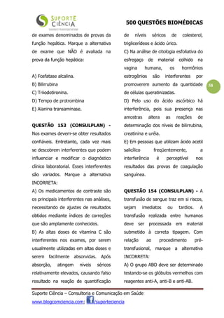 500 QUESTÕES BIOMÉDICAS
Suporte Ciência – Consultoria e Comunicação em Saúde
www.blogcomciencia.com; /suporteciencia
58
de exames denominados de provas da
função hepática. Marque a alternativa
de exame que NÃO é avaliada na
prova da função hepática:
A) Fosfatase alcalina.
B) Bilirrubina
C) Triiodotironina.
D) Tempo de protrombina
E) Alanina transaminase.
QUESTÃO 153 (CONSULPLAN) -
Nos exames devem-se obter resultados
confiáveis. Entretanto, cada vez mais
se descobrem interferentes que podem
influenciar e modificar o diagnóstico
clínico laboratorial. Esses interferentes
são variados. Marque a alternativa
INCORRETA:
A) Os medicamentos de contraste são
os principais interferentes nas análises,
necessitando de ajustes de resultados
obtidos mediante índices de correções
que são amplamente conhecidos.
B) As altas doses de vitamina C são
interferentes nos exames, por serem
usualmente utilizadas em altas doses e
serem facilmente absorvidas. Após
absorção, atingem níveis séricos
relativamente elevados, causando falso
resultado na reação de quantificação
de níveis séricos de colesterol,
triglicerídeos e ácido úrico.
C) Na análise de citologia esfoliativa do
esfregaço de material colhido na
vagina humana, os hormônios
estrogênios são interferentes por
promoverem aumento da quantidade
de células queratinizadas.
D) Pelo uso do ácido ascórbico há
interferência, pois sua presença nas
amostras altera as reações de
determinação dos níveis de bilirrubina,
creatinina e uréia.
E) Em pessoas que utilizam ácido acetil
salicílico freqüentemente, a
interferência é perceptível nos
resultados das provas de coagulação
sanguínea.
QUESTÃO 154 (CONSULPLAN) - A
transfusão de sangue traz em si riscos,
sejam imediatos ou tardios. A
transfusão realizada entre humanos
deve ser processada em material
submetido à correta tipagem. Com
relação ao procedimento pré-
transfusional, marque a alternativa
INCORRETA:
A) O grupo ABO deve ser determinado
testando-se os glóbulos vermelhos com
reagentes anti-A, anti-B e anti-AB.
 