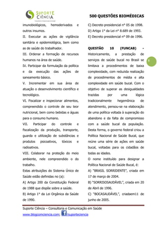 500 QUESTÕES BIOMÉDICAS
Suporte Ciência – Consultoria e Comunicação em Saúde
www.blogcomciencia.com; /suporteciencia
5
imunobiológicos, hemoderivados e
outros insumos.
II. Executar as ações de vigilância
sanitária e epidemiológica, bem como
as de saúde do trabalhador.
III. Ordenar a formação de recursos
humanos na área de saúde.
IV. Participar da formulação da política
e da execução das ações de
saneamento básico.
V. Incrementar em sua área de
atuação o desenvolvimento científico e
tecnológico.
VI. Fiscalizar e inspecionar alimentos,
compreendido o controle de seu teor
nutricional, bem como bebidas e águas
para o consumo humano.
VII. Participar do controle e
fiscalização da produção, transporte,
guarda e utilização de substâncias e
produtos psicoativos, tóxicos e
radioativos.
VIII. Colaborar na proteção do meio
ambiente, nele compreendido o do
trabalho.
Estas atribuições do Sistema Único de
Saúde estão definidas no (a):
A) Artigo 200 da Constituição Federal
de 1988 que dispõe sobre a saúde.
B) Artigo 1° da Lei Orgânica da Saúde
de 1990.
C) Decreto presidencial n° 05 de 1998.
D) Artigo 1° da Lei n° 8.689 de 1993.
E) Decreto presidencial n° 09 de 1996.
QUESTÃO 10 (FUNCAB) -
Historicamente, a prestação de
serviços de saúde bucal no Brasil se
limitava a procedimentos de baixa
complexidade, com reduzida realização
de procedimentos de média e alta
complexidade em saúde bucal. Com o
objetivo de superar as desigualdades
trazidas por uma lógica
tradicionalmente hegemônica de
atendimento, pensou-se na elaboração
de uma política voltada à superação do
abandono e da falta de compromisso
com a saúde bucal da população.
Desta forma, o governo federal criou a
Política Nacional de Saúde Bucal, que
reúne uma série de ações em saúde
bucal, voltadas para os cidadãos de
todas as idades.
O nome instituído para designar a
Política Nacional de Saúde Bucal, é:
A) “BRASIL SORRIDENTE”, criada em
17 de março de 2004.
B) “SORRISOSAUDÁVEL”, criada em 20
de Abril de 1996.
C) “BOCASAUDÁVEL”, criadaem11 de
junho de 2005.
 