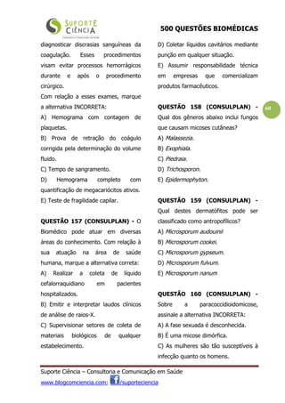 500 QUESTÕES BIOMÉDICAS
Suporte Ciência – Consultoria e Comunicação em Saúde
www.blogcomciencia.com; /suporteciencia
60
diagnosticar discrasias sanguíneas da
coagulação. Esses procedimentos
visam evitar processos hemorrágicos
durante e após o procedimento
cirúrgico.
Com relação a esses exames, marque
a alternativa INCORRETA:
A) Hemograma com contagem de
plaquetas.
B) Prova de retração do coágulo
corrigida pela determinação do volume
fluido.
C) Tempo de sangramento.
D) Hemograma completo com
quantificação de megacariócitos ativos.
E) Teste de fragilidade capilar.
QUESTÃO 157 (CONSULPLAN) - O
Biomédico pode atuar em diversas
áreas do conhecimento. Com relação à
sua atuação na área de saúde
humana, marque a alternativa correta:
A) Realizar a coleta de líquido
cefalorraquidiano em pacientes
hospitalizados.
B) Emitir e interpretar laudos clínicos
de análise de raios-X.
C) Supervisionar setores de coleta de
materiais biológicos de qualquer
estabelecimento.
D) Coletar líquidos cavitários mediante
punção em qualquer situação.
E) Assumir responsabilidade técnica
em empresas que comercializam
produtos farmacêuticos.
QUESTÃO 158 (CONSULPLAN) -
Qual dos gêneros abaixo inclui fungos
que causam micoses cutâneas?
A) Malassezia.
B) Exophiala.
C) Piedraia.
D) Trichosporon.
E) Epidermophyton.
QUESTÃO 159 (CONSULPLAN) -
Qual destes dermatófitos pode ser
classificado como antropofílicos?
A) Microsporum audouinii
B) Microsporum cookei.
C) Microsporum gypseum.
D) Microsporum fulvum.
E) Microsporum nanum
QUESTÃO 160 (CONSULPLAN) -
Sobre a paracoccidioidomicose,
assinale a alternativa INCORRETA:
A) A fase sexuada é desconhecida.
B) É uma micose dimórfica.
C) As mulheres são tão susceptíveis à
infecção quanto os homens.
 