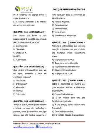 500 QUESTÕES BIOMÉDICAS
Suporte Ciência – Consultoria e Comunicação em Saúde
www.blogcomciencia.com; /suporteciencia
61
D) A incidência de doença clínica é
maior nos homens.
E) A doença pulmonar é, na maioria
das vezes, bem aparente.
QUESTÃO 161 (CONSULPLAN) -
São fatores que levam a uma
predisposição à infecção disseminada
por Candida albicans, EXCETO:
A) Queimaduras.
B) Obesidade.
C) Irradiação X.
D) AIDS.
E) Tuberculose.
QUESTÃO 162 (CONSULPLAN) -
Qual destas enterobactérias que, via
de regra, apresenta o teste de
motilidade negativo?
A) Citrobacter.
B) Enterobacter.
C) Klebsiella.
D) Proteus.
E) Salmonella.
QUESTÃO 163 (CONSULPLAN) -
“Colônias planas, secas que fermentam
a lactose em ágar de MacConkey e
grandes, cinza, β-hemolíticas em Ágar
sangue, que são oxidase negativas e
indol-positivas”. Esta é a descrição da
identificação de:
A) Proteus mirabillis.
B) Escherichia coli.
C) Salmonella spp.
D) Yersinia spp.
E) Pseudomonas aeruginosa.
QUESTÃO 164 (CONSULPLAN) -
Assinale o estafilococos que provoca
infecção sintomática das vias urinárias
em mulheres jovens sexualmente
ativas:
A) Staphylococcus aureus.
B) Staphylococcus epidermidis.
C) Staphylococcus saprophyticus.
D) Staphylococcus simulans.
E) Staphylococcus sciuri.
QUESTÃO 165 (CONSULPLAN) -
Sobre o diagnóstico de malária por
gota espessa, assinale a alternativa
INCORRETA:
A) É um método eficiente.
B) É um método com uma alta
facilidade de realização
C) É um método barato (baixo custo
financeiro).
D) É um método sensível.
E) É o método clássico de diagnóstico.
 