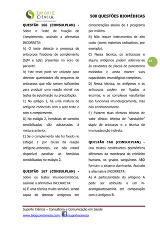 500 QUESTÕES BIOMÉDICAS
Suporte Ciência – Consultoria e Comunicação em Saúde
www.blogcomciencia.com; /suporteciencia
62
QUESTÃO 166 (CONSULPLAN) -
Sobre o Teste de Fixação de
Complemento, assinale a afirmativa
INCORRETA:
A) O teste detecta a presença de
anticorpos fixadores de complemento
(IgM e IgG) presentes no soro do
paciente.
B) Este teste pode ser utilizado para
detectar quantidades tão pequenas de
anticorpos que não seriam suficientes
para produzir uma reação visível nos
testes de aglutinação ou precipitação.
C) No estágio 1, há uma mistura do
antígeno conhecido com o soro teste e
com o complemento.
D) No estágio 2, hemácias de carneiro
sensibilizadas são adicionadas à
mistura anterior.
E) Se o complemento não foi fixado no
estágio 1 por causa da reação
antígeno-anticorpo, ele não estará
disponível paralisar as hemácias
sensibilizadas no estágio 2.
QUESTÃO 167 (CONSULPLAN) -
Sobre os testes imunoenzimáticos,
assinale a afirmativa INCORRETA:
A) É uma técnica muito sensível, sendo
capaz de detectar antígenos em
concentrações abaixo de 1 picograma
por mililitro.
B) Não requer instrumentos de alto
custo (como materiais radioativos, por
exemplo).
C) Nessa técnica, os anticorpos e
alguns antígenos podem adsorver-se
às cavidades de placas de poliestireno
moldadas e ainda manter suas
capacidades imunológicas completas.
D) Nessa técnica, os antígenos e os
anticorpos podem ser ligados a
enzimas, e os complexos resultantes
são funcionais imunologicamente, mas
não enzimaticamente.
E) Existem duas técnicas básicas de
valor clínico: técnica de “sanduíche”
duplo de anticorpo e a técnica de
imunoadsorção indireta.
QUESTÃO 168 (CONSULPLAN) -
Dos muitos constituintes polimórficos
diferentes da membrana do eritrócito
humano, os grupos sanguíneos ABO
formam o sistema dominante. Assinale
a alternativa INCORRETA:
A) A particularidade do antígeno A
pode ser atribuída a um N-
acetilgalactosamina em comparação
com o antígeno B.
 