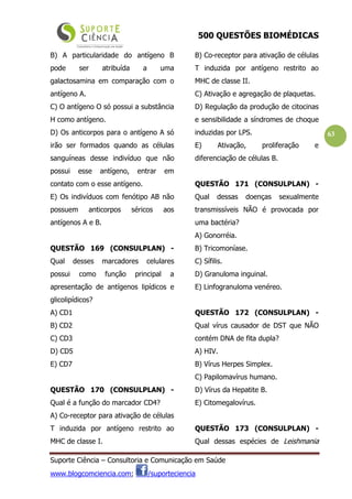 500 QUESTÕES BIOMÉDICAS
Suporte Ciência – Consultoria e Comunicação em Saúde
www.blogcomciencia.com; /suporteciencia
63
B) A particularidade do antígeno B
pode ser atribuída a uma
galactosamina em comparação com o
antígeno A.
C) O antígeno O só possui a substância
H como antígeno.
D) Os anticorpos para o antígeno A só
irão ser formados quando as células
sanguíneas desse indivíduo que não
possui esse antígeno, entrar em
contato com o esse antígeno.
E) Os indivíduos com fenótipo AB não
possuem anticorpos séricos aos
antígenos A e B.
QUESTÃO 169 (CONSULPLAN) -
Qual desses marcadores celulares
possui como função principal a
apresentação de antígenos lipídicos e
glicolipídicos?
A) CD1
B) CD2
C) CD3
D) CD5
E) CD7
QUESTÃO 170 (CONSULPLAN) -
Qual é a função do marcador CD4?
A) Co-receptor para ativação de células
T induzida por antígeno restrito ao
MHC de classe I.
B) Co-receptor para ativação de células
T induzida por antígeno restrito ao
MHC de classe II.
C) Ativação e agregação de plaquetas.
D) Regulação da produção de citocinas
e sensibilidade a síndromes de choque
induzidas por LPS.
E) Ativação, proliferação e
diferenciação de células B.
QUESTÃO 171 (CONSULPLAN) -
Qual dessas doenças sexualmente
transmissíveis NÃO é provocada por
uma bactéria?
A) Gonorréia.
B) Tricomoníase.
C) Sífilis.
D) Granuloma inguinal.
E) Linfogranuloma venéreo.
QUESTÃO 172 (CONSULPLAN) -
Qual vírus causador de DST que NÃO
contém DNA de fita dupla?
A) HIV.
B) Vírus Herpes Simplex.
C) Papilomavírus humano.
D) Vírus da Hepatite B.
E) Citomegalovírus.
QUESTÃO 173 (CONSULPLAN) -
Qual dessas espécies de Leishmania
 