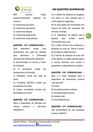 500 QUESTÕES BIOMÉDICAS
Suporte Ciência – Consultoria e Comunicação em Saúde
www.blogcomciencia.com; /suporteciencia
64
NÃO provoca lesões
predominantemente cutâneas em
homens?
A) Leishmania peruviana.
B) Leishmania guyanensis.
C) Leishmania chagasi.
D) Leishmania panamensis.
E) Leishmania venezuelensis.
QUESTÃO 174 (CONSULPLAN) -
Qual alternativa mostra uma
característica que pode ser utilizada
para diferenciar a Entamoeba
hartmanni da Entamoeba histolytica?
A) Movimentação no exame a fresco
do trofozoíta.
B) O cariossomo corado por
hematoxilina do trofozoíta.
C) Glicogênio corado por lugol de
cistos.
D) Cromatina periférica corado por
hematoxilina de cistos.
E) Corpos cromatoides corados por
hematoxilina de cistos.
QUESTÃO 175 (CONSULPLAN) -
Sobre o diagnóstico de infecções por
Taenia, assinale a afirmativa
INCORRETA:
A) O método de pesquisa de proglotes
nas fezes é o mais indicado para a
confirmação do diagnóstico.
B) Os ovos podem ser encontrados nos
exames de fezes, por quaisquer das
técnicas correntes.
C) O diagnóstico de espécie não é
possível pelo simples exame
microscópico dos ovos.
D) A melhor técnica para evidenciar a
presença de ovos de Taenia é buscá-
los na pele da região perianal.
E) A técnica de pesquisa de ovos com
a fita adesiva na região perianal possui
a mesma eficiência para revelar o
parasitismo, independente da espécie.
QUESTÃO 176 (CONSULPLAN) -
Qual é o teste sorológico para o
diagnóstico de cisticercose humana
mais sensível?
A) ELISA.
B) Imunofluorescência indireta.
C) Hemaglutinação indireta.
D) Western blot.
E) Imunoeletroforese.
QUESTÃO 177 (CONSULPLAN) -
São características de uma amebíase
invasiva, EXCETO:
 
