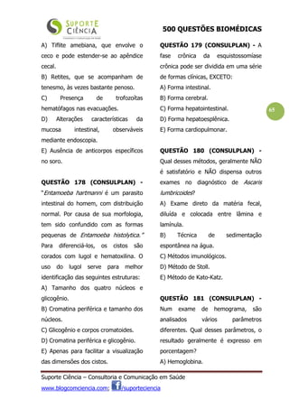 500 QUESTÕES BIOMÉDICAS
Suporte Ciência – Consultoria e Comunicação em Saúde
www.blogcomciencia.com; /suporteciencia
65
A) Tiflite amebiana, que envolve o
ceco e pode estender-se ao apêndice
cecal.
B) Retites, que se acompanham de
tenesmo, às vezes bastante penoso.
C) Presença de trofozoítas
hematófagos nas evacuações.
D) Alterações características da
mucosa intestinal, observáveis
mediante endoscopia.
E) Ausência de anticorpos específicos
no soro.
QUESTÃO 178 (CONSULPLAN) -
“Entamoeba hartmanni é um parasito
intestinal do homem, com distribuição
normal. Por causa de sua morfologia,
tem sido confundido com as formas
pequenas de Entamoeba histolytica.”
Para diferenciá-los, os cistos são
corados com lugol e hematoxilina. O
uso do lugol serve para melhor
identificação das seguintes estruturas:
A) Tamanho dos quatro núcleos e
glicogênio.
B) Cromatina periférica e tamanho dos
núcleos.
C) Glicogênio e corpos cromatoides.
D) Cromatina periférica e glicogênio.
E) Apenas para facilitar a visualização
das dimensões dos cistos.
QUESTÃO 179 (CONSULPLAN) - A
fase crônica da esquistossomíase
crônica pode ser dividida em uma série
de formas clínicas, EXCETO:
A) Forma intestinal.
B) Forma cerebral.
C) Forma hepatointestinal.
D) Forma hepatoesplênica.
E) Forma cardiopulmonar.
QUESTÃO 180 (CONSULPLAN) -
Qual desses métodos, geralmente NÃO
é satisfatório e NÃO dispensa outros
exames no diagnóstico de Ascaris
lumbricoides?
A) Exame direto da matéria fecal,
diluída e colocada entre lâmina e
lamínula.
B) Técnica de sedimentação
espontânea na água.
C) Métodos imunológicos.
D) Método de Stoll.
E) Método de Kato-Katz.
QUESTÃO 181 (CONSULPLAN) -
Num exame de hemograma, são
analisados vários parâmetros
diferentes. Qual desses parâmetros, o
resultado geralmente é expresso em
porcentagem?
A) Hemoglobina.
 