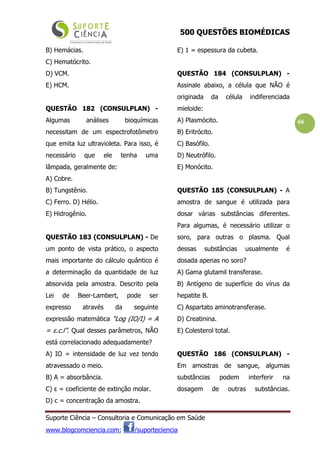 500 QUESTÕES BIOMÉDICAS
Suporte Ciência – Consultoria e Comunicação em Saúde
www.blogcomciencia.com; /suporteciencia
66
B) Hemácias.
C) Hematócrito.
D) VCM.
E) HCM.
QUESTÃO 182 (CONSULPLAN) -
Algumas análises bioquímicas
necessitam de um espectrofotômetro
que emita luz ultravioleta. Para isso, é
necessário que ele tenha uma
lâmpada, geralmente de:
A) Cobre.
B) Tungstênio.
C) Ferro. D) Hélio.
E) Hidrogênio.
QUESTÃO 183 (CONSULPLAN) - De
um ponto de vista prático, o aspecto
mais importante do cálculo quântico é
a determinação da quantidade de luz
absorvida pela amostra. Descrito pela
Lei de Beer-Lambert, pode ser
expresso através da seguinte
expressão matemática “Log (IO/I) = A
= ε.c.l”. Qual desses parâmetros, NÃO
está correlacionado adequadamente?
A) IO = intensidade de luz vez tendo
atravessado o meio.
B) A = absorbância.
C) ε = coeficiente de extinção molar.
D) c = concentração da amostra.
E) 1 = espessura da cubeta.
QUESTÃO 184 (CONSULPLAN) -
Assinale abaixo, a célula que NÃO é
originada da célula indiferenciada
mieloide:
A) Plasmócito.
B) Eritrócito.
C) Basófilo.
D) Neutrófilo.
E) Monócito.
QUESTÃO 185 (CONSULPLAN) - A
amostra de sangue é utilizada para
dosar várias substâncias diferentes.
Para algumas, é necessário utilizar o
soro, para outras o plasma. Qual
dessas substâncias usualmente é
dosada apenas no soro?
A) Gama glutamil transferase.
B) Antígeno de superfície do vírus da
hepatite B.
C) Aspartato aminotransferase.
D) Creatinina.
E) Colesterol total.
QUESTÃO 186 (CONSULPLAN) -
Em amostras de sangue, algumas
substâncias podem interferir na
dosagem de outras substâncias.
 