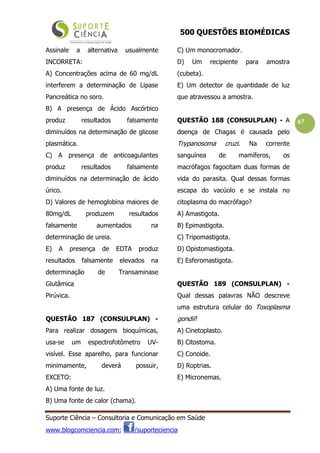 500 QUESTÕES BIOMÉDICAS
Suporte Ciência – Consultoria e Comunicação em Saúde
www.blogcomciencia.com; /suporteciencia
67
Assinale a alternativa usualmente
INCORRETA:
A) Concentrações acima de 60 mg/dL
interferem a determinação de Lipase
Pancreática no soro.
B) A presença de Ácido Ascórbico
produz resultados falsamente
diminuídos na determinação de glicose
plasmática.
C) A presença de anticoagulantes
produz resultados falsamente
diminuídos na determinação de ácido
úrico.
D) Valores de hemoglobina maiores de
80mg/dL produzem resultados
falsamente aumentados na
determinação de ureia.
E) A presença de EDTA produz
resultados falsamente elevados na
determinação de Transaminase
Glutâmica
Pirúvica.
QUESTÃO 187 (CONSULPLAN) -
Para realizar dosagens bioquímicas,
usa-se um espectrofotômetro UV-
visível. Esse aparelho, para funcionar
minimamente, deverá possuir,
EXCETO:
A) Uma fonte de luz.
B) Uma fonte de calor (chama).
C) Um monocromador.
D) Um recipiente para amostra
(cubeta).
E) Um detector de quantidade de luz
que atravessou a amostra.
QUESTÃO 188 (CONSULPLAN) - A
doença de Chagas é causada pelo
Trypanosoma cruzi. Na corrente
sanguínea de mamíferos, os
macrófagos fagocitam duas formas de
vida do parasita. Qual dessas formas
escapa do vacúolo e se instala no
citoplasma do macrófago?
A) Amastigota.
B) Epimastigota.
C) Tripomastigota.
D) Opistomastigota.
E) Esferomastigota.
QUESTÃO 189 (CONSULPLAN) -
Qual dessas palavras NÃO descreve
uma estrutura celular do Toxoplasma
gondii?
A) Cinetoplasto.
B) Citostoma.
C) Conoide.
D) Roptrias.
E) Micronemas.
 