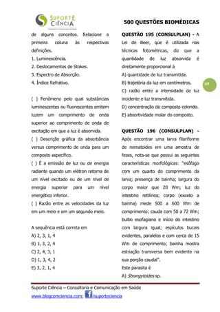 500 QUESTÕES BIOMÉDICAS
Suporte Ciência – Consultoria e Comunicação em Saúde
www.blogcomciencia.com; /suporteciencia
69
de alguns conceitos. Relacione a
primeira coluna às respectivas
definições.
1. Luminescência.
2. Deslocamentos de Stokes.
3. Espectro de Absorção.
4. Índice Refrativo.
( ) Fenômeno pelo qual substâncias
luminescentes ou fluorescentes emitem
luzem um comprimento de onda
superior ao comprimento de onda de
excitação em que a luz é absorvida.
( ) Descrição gráfica da absorbância
versus comprimento de onda para um
composto específico.
( ) É a emissão de luz ou de energia
radiante quando um elétron retorna de
um nível excitado ou de um nível de
energia superior para um nível
energético inferior.
( ) Razão entre as velocidades da luz
em um meio e em um segundo meio.
A sequência está correta em
A) 2, 3, 1, 4
B) 1, 3, 2, 4
C) 2, 4, 3, 1
D) 1, 3, 4, 2
E) 3, 2, 1, 4
QUESTÃO 195 (CONSULPLAN) - A
Lei de Beer, que é utilizada nas
técnicas fotométricas, diz que a
quantidade de luz absorvida é
diretamente proporcional à
A) quantidade de luz transmitida.
B) trajetória da luz em centímetros.
C) razão entre a intensidade de luz
incidente e luz transmitida.
D) concentração do composto colorido.
E) absortividade molar do composto.
QUESTÃO 196 (CONSULPLAN) -
Após encontrar uma larva filariforme
de nematoides em uma amostra de
fezes, nota-se que possui as seguintes
características morfológicas: “esôfago
com um quarto do comprimento da
larva; presença de bainha; largura do
corpo maior que 20 Wm; luz do
intestino retilínea; corpo (exceto a
bainha) mede 500 a 600 Wm de
comprimento; cauda com 50 a 72 Wm;
bulbo esofagiano e início do intestino
com largura igual; espículos bucais
evidentes, paralelos e com cerca de 15
Wm de comprimento; bainha mostra
estriação transversa bem evidente na
sua porção caudal”.
Este parasita é
A) Strongyloides sp.
 