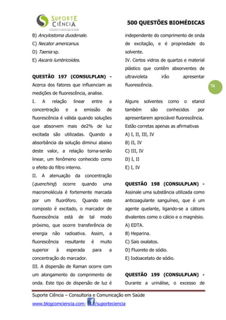 500 QUESTÕES BIOMÉDICAS
Suporte Ciência – Consultoria e Comunicação em Saúde
www.blogcomciencia.com; /suporteciencia
70
B) Ancylostoma duodenale.
C) Necator americanus.
D) Taenia sp.
E) Ascaris lumbricoides.
QUESTÃO 197 (CONSULPLAN) -
Acerca dos fatores que influenciam as
medições de fluorescência, analise.
I. A relação linear entre a
concentração e a emissão de
fluorescência é válida quando soluções
que absorvem mais de2% de luz
excitada são utilizadas. Quando a
absorbância da solução diminui abaixo
deste valor, a relação torna-senão
linear, um fenômeno conhecido como
o efeito do filtro interno.
II. A atenuação da concentração
(quenching) ocorre quando uma
macromolécula é fortemente marcada
por um fluoróforo. Quando este
composto é excitado, o marcador de
fluorescência está de tal modo
próximo, que ocorre transferência de
energia não radioativa. Assim, a
fluorescência resultante é muito
superior à esperada para a
concentração do marcador.
III. A dispersão de Raman ocorre com
um alongamento do comprimento de
onda. Este tipo de dispersão de luz é
independente do comprimento de onda
de excitação, e é propriedade do
solvente.
IV. Certos vidros de quartzo e material
plástico que contêm absorventes de
ultravioleta irão apresentar
fluorescência.
Alguns solventes como o etanol
também são conhecidos por
apresentarem apreciável fluorescência.
Estão corretas apenas as afirmativas
A) I, II, III, IV
B) II, IV
C) III, IV
D) I, II
E) I, IV
QUESTÃO 198 (CONSULPLAN) -
Assinale uma substância utilizada como
anticoagulante sanguíneo, que é um
agente quelante, ligando-se a cátions
divalentes como o cálcio e o magnésio.
A) EDTA.
B) Heparina.
C) Sais oxalatos.
D) Fluoreto de sódio.
E) Iodoacetato de sódio.
QUESTÃO 199 (CONSULPLAN) -
Durante a urinálise, o excesso de
 